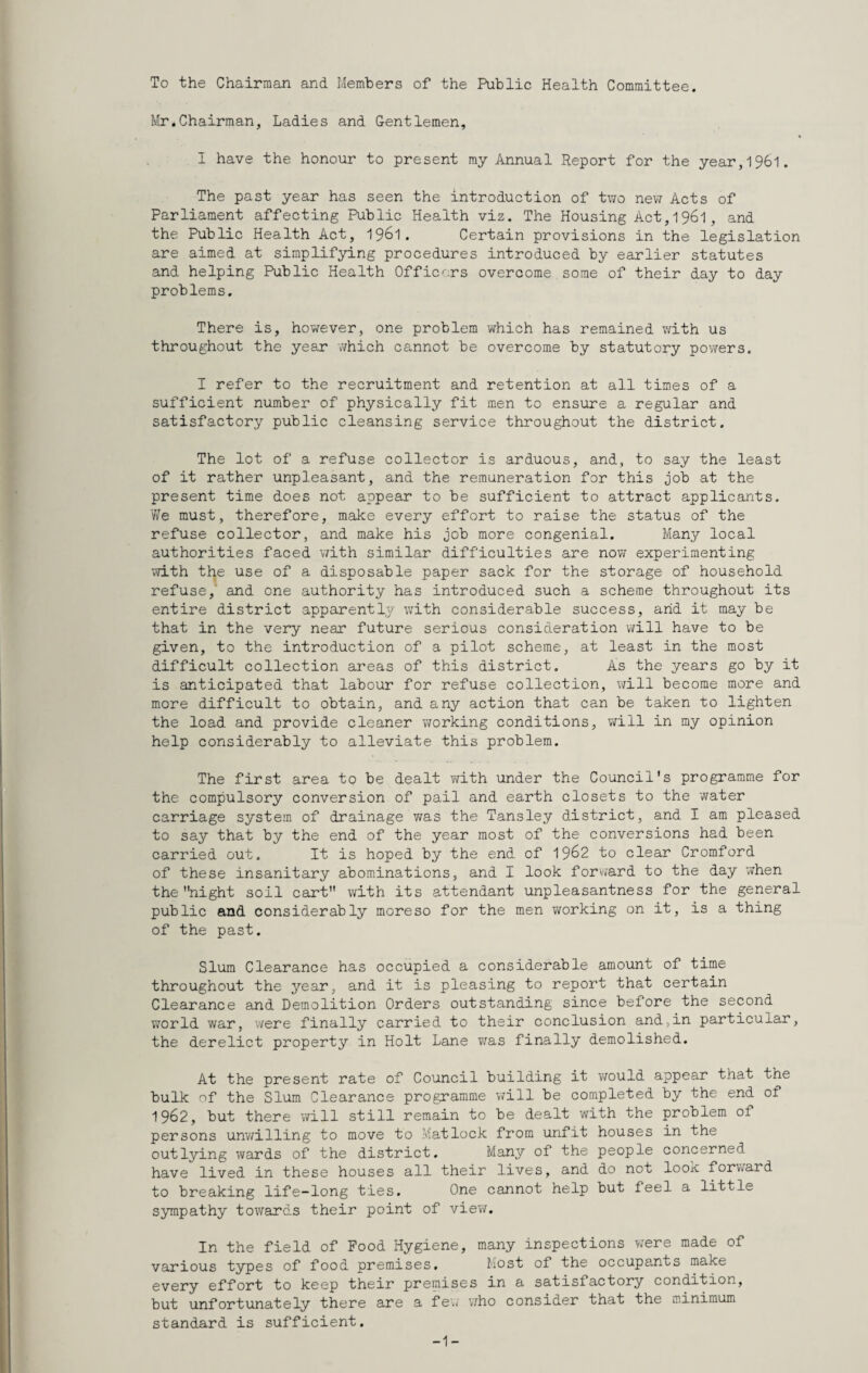 To the Chairman and Members of the Public Health Committee. Mr.Chairman, Ladies and Gentlemen, I have the honour to present my Annual Report for the year,196l. The past year has seen the introduction of two new Acts of Parliament affecting Public Health viz. The Housing Act, 1961, and the Public Health Act, 196I. Certain provisions in the legislation are aimed at simplifying procedures introduced by earlier statutes and helping Public Health Officers overcome.some of their day to day problems. There is, however, one problem which has remained v/ith us throughout the year v/hich cannot be overcome by statutory powers. I refer to the recruitment and retention at all times of a sufficient number of physically fit men to ensure a regular and satisfactory public cleansing service throughout the district. The lot of a refuse collector is arduous, and, to say the least of it rather unpleasant, and the remuneration for this job at the present time does not appear to be sufficient to attract applicants. Y/e must, therefore, make every effort to raise the status of the refuse collector, and make his job more congenial. Many local authorities faced with similar difficulties are nov/ experimenting vo-th the use of a disposable paper sack for the storage of household refuse, and one authority has introduced such a scheme throughout its entire district apparently with considerable success, arid it may be that in the very near future serious consideration will have to be given, to the introduction of a pilot scheme, at least in the most difficult collection areas of this district. As the years go by it is anticipated that labour for refuse collection, will become more and more difficult to obtain, and any action that can be taken to lighten the load and provide cleaner ¥;orking conditions, v^ill in my opinion help considerably to alleviate this problem. The first area to be dealt v;ith under the Council's programme for the compulsory conversion of pail and earth closets to the water carriage system of drainage v/as the Tansley district, and I am pleased to say that by the end of the year most of the conversions had been carried out. It is hoped by the end of 19^2 to clear Cromford of these insanitary abominations, and I look forvjard to the day v;hen the night soil cart with its attendant unpleasantness for the general public and considerably moreso for the men working on it, is a thing of the past. Slum Clearance has occupied a considerable amount of time throughout the year, and it is pleasing to report that certain Clearance and Demolition Orders outstanding since before the second world war, were finally carried to their conclusion and,in particular, the derelict property in Holt Lane v/as finally demolished. At the present rate of Council building it would appear that the bulk of the Slum Clearance programme v/ill be completed by the end of 1962, but there v/ill still remain to be dealt with the problem of persons unv/illing to move to Matlock from unfit houses in the outlying wards of the district. Many of the people concerned have lived in these houses all their lives, and do not loox forward to breaking life-long ties. One cannot help but feel a little sympathy towards their point of view. In the field of Food Hygiene, many inspections were made of various types of food premises. Most of the occupants make every effort to keep their premises in a satisfactory condition, but unfortunately there are a fe\i v/ho consider that the minimum standard is sufficient. 1-