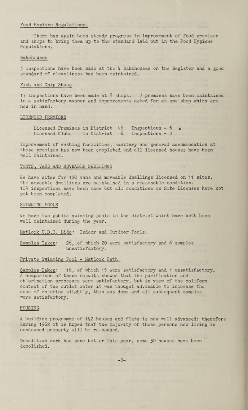 Food Hygiene Regulations, There has again been steady progress in improvement of food premises and shops to bring them up to tho standard laid out in the Pood Hygiene Regulations. Bakehouses 3 inspections have been made at the 4 Bakehouses on the Register and a good standard of cleanliness has been maintained. Fish and Chip Shops 17 inspections have been made at 8 shops. 7 premises have been maintained in a satisfactory manner and improvements asked for at one shop which are now in hand. LICENSED PREMISES Licensed Premises in District 46 Inspections - 6 i Licensed Clubs in District 6 Inspections - 2 Improvement of VTashing facilities, sanitary and general accommodation at these premises has no?/ been completed and all licensed houses have been X7ell maintained. TENTS , VANS AND MOVEABLE Dli'jELLIN&S Y/e have sites for 120 vans and moveable dwellings licensed on 11 sites. The moveable dwellings are maintained in a reasonable condition. 109 inspections have been made but all conditions on Site Licenses have not yet been completed. S7/TMMIN& POOLS We have two public sv/imming pools in the district which have both been well maintained during the year. Matlock U.D.C. Lido: Indoor and Outdoor Pools. Samples Taken: 26, of which 20 were satisfactory and 6 samples unsatisfactory. Private Swimming Pool - Matlock Bath, Samples Taken: l6, of which 13 were satisfactory and 1 unsatisfactory. A comparison of these results shov/ed that the purification and chlorination processes were satisfactory, but in view of the coliform content of the outlet water it was thought advisable to increase the dose of chlorine slightly, this was done and all subsequent samples were satisfactory. HOUSING A building programme of 142 houses and flats is now well advanced; therefore during 1962 it is hoped that the majority of those persons now living in condemned property will be re-housed. Demolition work has gone better this year, some 30 houses have been demolished. -8