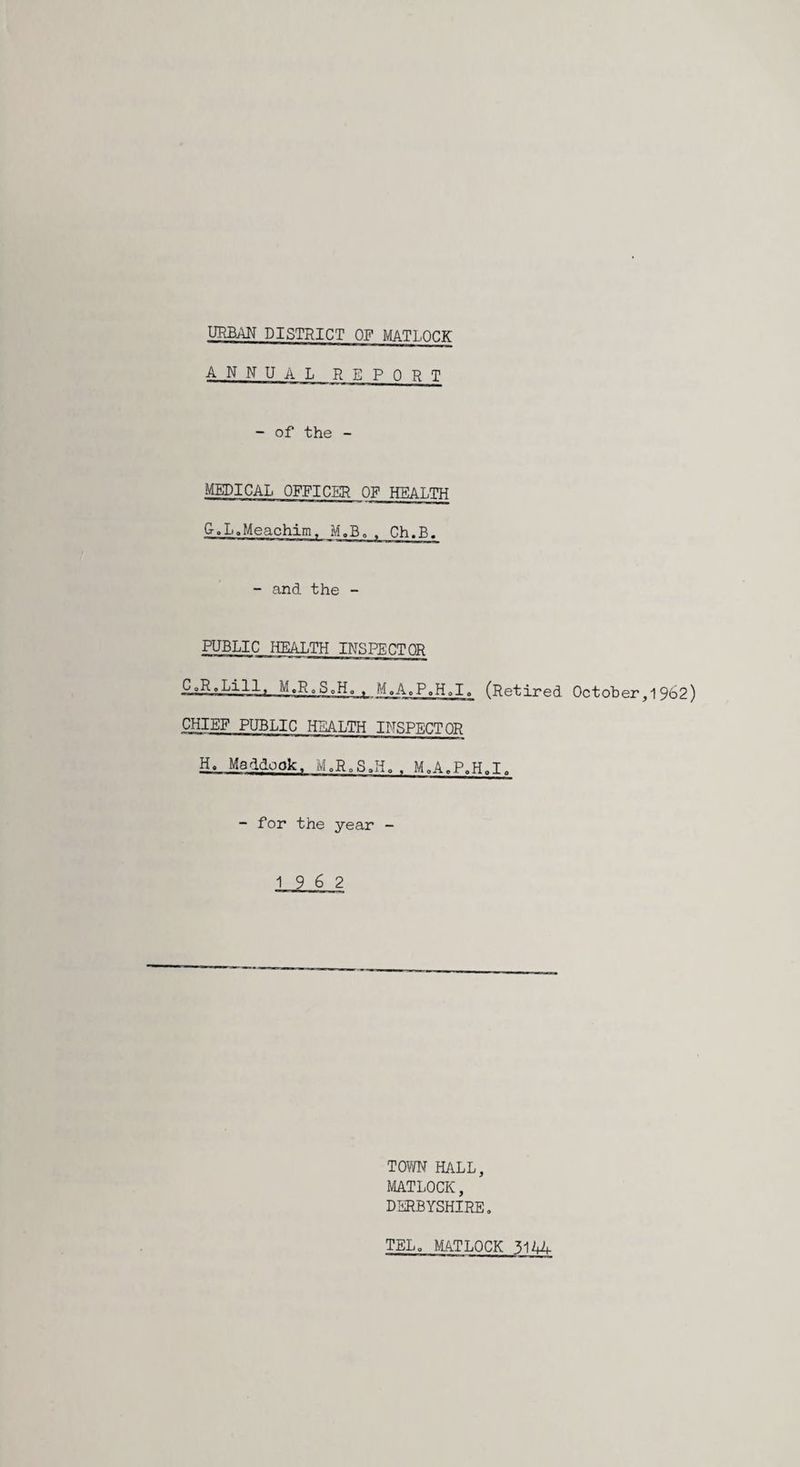 annual report - of the - MEDICAL OFFICER OF HEALTH G. LoMeachim^ M.B, . Ch.B. - and the - PUBLIC HEALTH INSPECTOR CoR.Lill, M.RoSoHo ^ M.A.P.HoI. (Retired October,1962) CHIEF PUBLIC HEALTH INSPECTOR H. Maddook, MoR„SJi, . MoA.P.HoI. - for the year - 19 6 2 TOWN HALL, MATLOCK, DERBYSHIRE, TEL, MTLOCK 3144