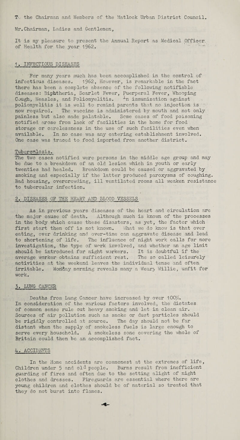 T'. the Chairman and Members of the Matlock Urban District Council. Mr. Cha-irman, Ladies and Gentlemen, It is my pleasure to present the Annual Report as Medical Officer, of Health for the year 1962.  ' 1 . INFECTIOUS DISEASES For many years much has been accomplished in the control of infectious diseases. 1962, ilowever, is remarkable in the fact there has been a. complete absence of the follov/ing notifiable diseases: Diphtheria, Scarlet Fever, Puerperal Fever, Vifhooping Cough, Measles, and Poliomyelitis. -^n immunization against poliomyelitis it is well to remind parents that no injection is ' now required. The vaccine is administered by mouth and not only painless but also made palatable. Seme cases of food poisoning notified arose from lack of facilities in the home for food storage or carelessness in the use of such facilities even when available. In no case vms any catering establishment involved. One case was traced to food imported from another district. Tuberonlosis. The tv;o cases notified were persons in the middle age group and may be due to a breakdown of an old lesion which in youth or early twenties had healed. Breakdoi/vn could be caused or aggravated by smoking and especially if the latter produced paroxysms of coughing. Bad housing, overcrowding, ill ventilated rooms all vireaken resistance to tubercular infection. 2. DISEASES OF THE liEART AND BLOOD VESSELS As in previous years diseases of the heart and circulation are the major cause of death. Although much is knovm of the processes in the body which cause these disasters, as yet, the factor which first start them off is not known. Wliat we do know is that over eating, over drinking and over-time can aggravate disease and lead to shortening of life. The influence of night v/ork calls for more investigation, the type of v/ork involved, and whether an age limit should be introduced for night workers. It is doubtful if the average worker obtains sufficient rest. The so called leisurely activities at the weekend leaves the individual tense and often irritable. MoriAay morning reveals many a ^^ea.ry Willie, unfit for work. 3. LUNG CANCER Deaths from Lung Cancer have increased by over lOO^^o. In consideration of the various factors involved, the dictates of common sense rule out heavy smoking and let in clean air. Sources of air pollution such as smoke or dust particles should be rigidly controlled at source. The day should not be far distant v/hen the supply of smokeless fuels is large enough to serve every household. A smokeless zone covering the whole of Britain could then be an accomplished fact. 4. ACCIDENTS In the Home accidents are commonest at the extremes of life. Children under 5 and ol<i people. Burns result from inefficient guarding of fires and often due to the setting alight of night clothes and dresses. Fireguards 8,re essential where there are young children and clothes should be of material so treated that they do not burst into flames.