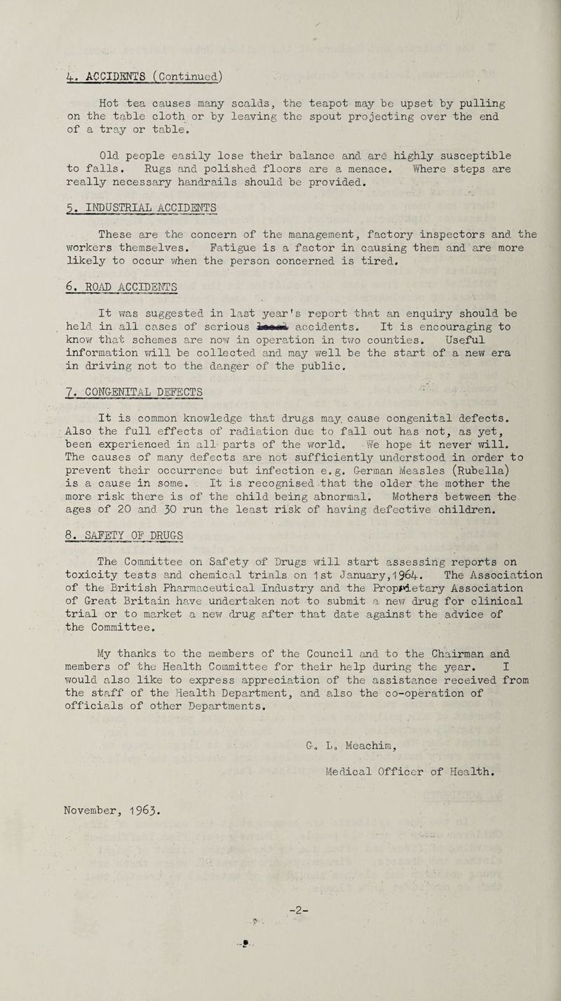 ) 4. ACCIDENTS (Continued) Hot tea causes many scalds, the teapot may he upset hy pulling on the table cloth or by leaving the spout projecting over the end of a tray or ta.ble. Old people easily lose their balance and are highly susceptible to falls. Rugs cand polished floors are a menace. Tflaere steps are really necessary handrails should be provided. 5. INDUSTRIAL ACCIDENTS These are the concern of the management, factory inspectors and the workers themselves. Fatigue is a factor in causing them and are more likely to occur when the person concerned is tired. 6. ROi\D ACCIDBNTS It was suggested in last year's report that an enquiry should be held in all cases of serious immd, accidents. It is encouraging to know that schemes are now in operation in two counties. Useful information v/ill be collected and may well be the sta,rt of a new era in driving not to the danger of the public. 7. CON&ENITAL DEFECTS It is common knowledge that drugs may, cause congenital defects. Also the full effects of radia,tion due to fall out has not, as yet, been experienced in all parts of the world. We hope it never will. The causes of many defects are not sufficiently understood in order to prevent their occurrence but infection e.g. Uerman Measles (Rubella) is a cause in some. . It is recognised that the older the mother the more risk there is of the child being abnormal. Mothers between the ages of 20 and 30 run the least risk of having defective children. 8. SAFETY OF DRU&S The Committee on Safety of Drugs will start assessing reports on toxicity tests and chemical trials on 1st January,19^4. The Association of the British Pharmaceutical Industry and the Prop>*ietary Association of G-reat Britain have undertaken not to submit a new drug for clinical trial or to market a nev/ drug a.fter that date against the advice of the Committee. My thanlcs to the members of the Council and to the Chairman and members of the Health Committee for their help during the year. I would also like to express appreciation of the assistance received from the staff of the Health Department, and also the co-operation of officials of other Departments. Lo.Meachira, Medical Officer of Health. November, 1963. -2-