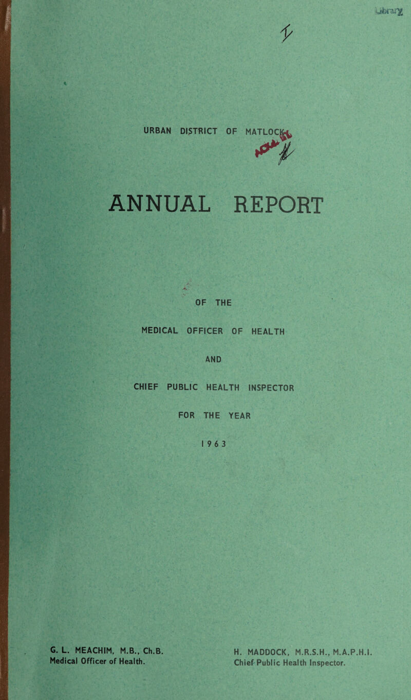 literary i- 7 I I • •. .. '/ i ■ I -r- '• . • s »• •>' a ' • . . • ' f. ' . !• »/ r -> • ,• • ■ ■ - ^ URBAN DISTRICT OF MATLOCj^ ANNUAL REPORT OF THE MEDICAL OFFICER OF HEALTH AND CHIEF PUBLIC HEALTH INSPECTOR • i FOR THE YEAR 19 6 3 G. L. MEACHIM, M.B., Ch.B Medical Officer of Health. H. MADDOCK, M.R.S.H., M.A.P.H.I Chief'Public Health Inspector.