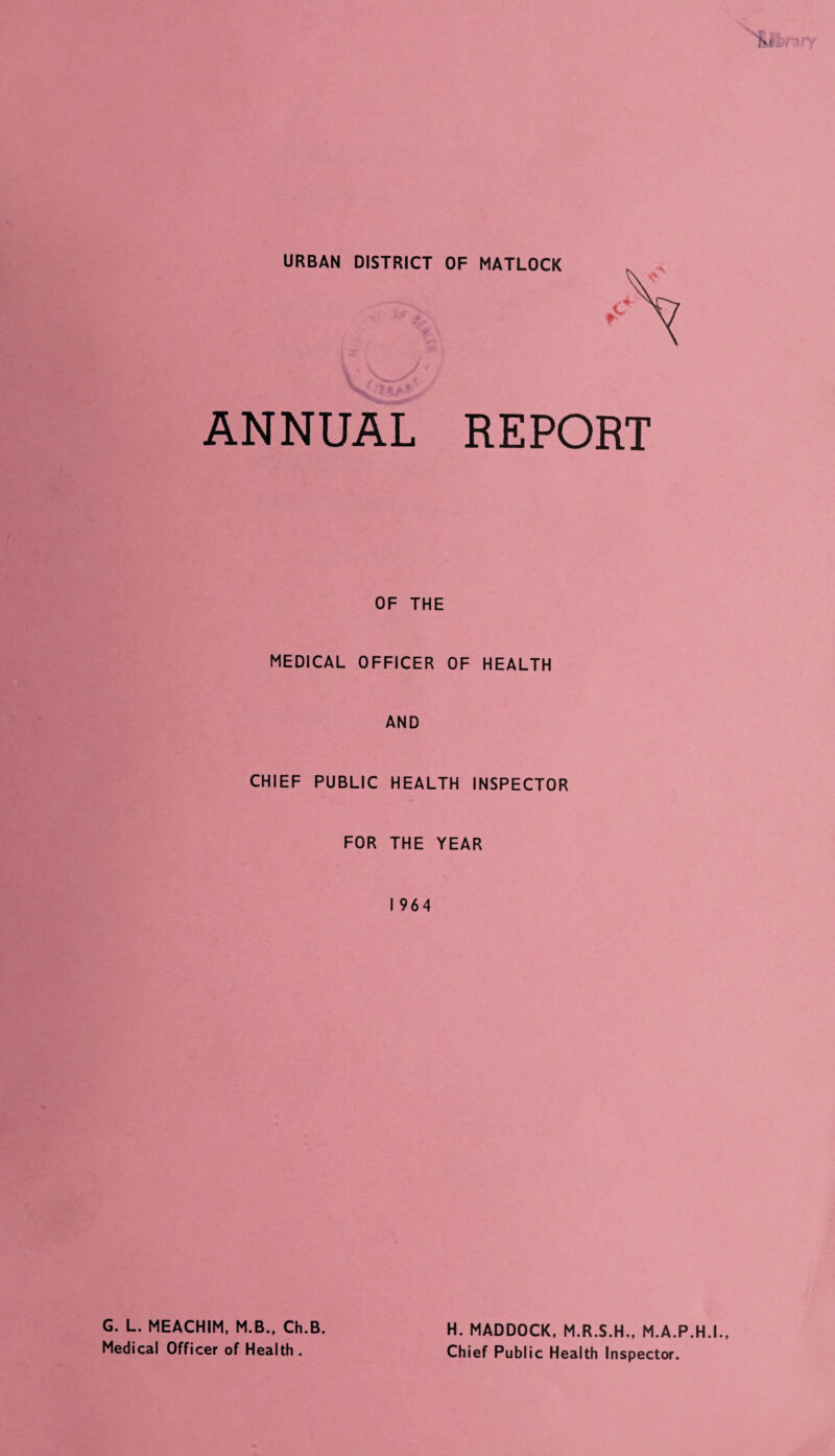 URBAN DISTRICT OF MATLOCK ANNUAL REPORT OF THE MEDICAL OFFICER OF HEALTH AND CHIEF PUBLIC HEALTH INSPECTOR FOR THE YEAR I 964 G. L. MEACHIM, M.B., Ch.B. Medical Officer of Health . H. MADDOCK, M.R.S.H., M.A.P.H.I., Chief Public Health Inspector.