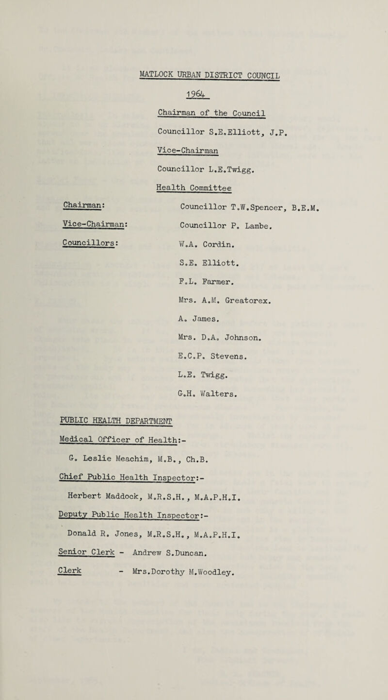 MATLOCK URBAN DISTRICT COUNCIL Chairman: Vice-Chairman: Councillors: 1964 Chairman of the Council Councillor S.E.Elliott, J.P. Vice-Chairman Councillor L.E.Twigg. Health Committee Councillor T.W.Spencer, B.E.M. Councillor P. Lambe. W.A. Cordin. S.E. Elliott. F. L. Farmer. Mrs. A.M. Greatorex. A. James. Mrs. D.A. Johnson. E.C.P. Stevens. L.E. Twigg. G. H. Walters. PUBLIC HEALTH DEPARTMENT Medical Officer of Health:- Go Leslie Meachim, M.B. , Ch.B. Chief Public Health Inspector:- Herbert Maddock, M.R.S.H. , M.A.P.H.I. Deputy Public Health Inspector:- Donald R. Jones, M.R.S.H., M.A.P.H.I. Senior Clerk - Andrew S.Dunean. Clerk Mrs.Dorothy M.Woodley.