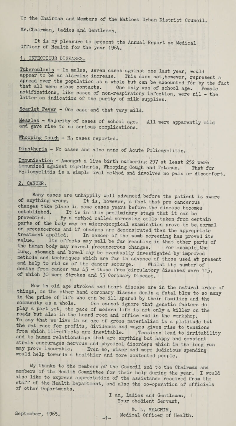 To the Chairman and Members of the Matlock Urban District Council. Mr.Chairman, Ladies and Gentlemen, It is my pleasure to present the Annual Report as Medical Officer of Health for the year 1964. 1 . INFECTIOUS DISEASES. Tuberculosis - In males, seven cases against one last year, would appear to be an alarming increase. This does not,however, represent a spread over the population as a whole but can be accounted for by the fact that all were close contacts. One only was of school age. Female notifications, like cases of non-respiratory infection, were nil - the latter an indication of the purity of milk supplies. Scarlet Fever - One case and that very mild. Measles - Majority of cases of school age. All were apparently mild and gave rise to no serious complications. Whooping Cough - No cases reported. Diphtheria — No cases and also none of Acute Poliomyelitis. [Immunization - Amongst a live birth numbering 297 at least 252 were immunized against Diphtheria, Whooping Cough and Tetanus. That for Poliomyelitis is a simple oral method and involves no pain or discomfort. 2, CANCER. Many cases are unhappily well advanced before the patient is aware of anything wrong. It is, however, a fact that pre cancerous changes take place in some cases years before the disease becomes established. It is in this preliminary stage that it can be prevented. By a method called screening cells taken from certain parts of the body may on miscroscopical examination prove to be normal or precancerous and if changes are demonstrated then the appropriate treatment applied. In cancer of the womb screening has proved its value. Its effects may well, be far reaching in that other parts of the human body may [reveal precancerous changes. For example,the lung, stomach and bowel may be eventually investigated by improved methods and techniques which are far in advance of those used at present and help to rid us of the cancer scourge. Whilst the number of deaths from cancer was 43 ~ those from circulatory diseases were 115, of which 30 were Strokes and 53 Coronary Disease. r Now in old age strokes and heart disease are in the natural order of the other hand coronary disease deals a fatal blow to so many in the prime of life who can be ill spared by their families and the community as a whole. One cannot ignore that genetic factors do play a part yet, the pace of modern life is not only a killer on the roads but also in the board room and office and in the workshop. To say that we live in an age of gross materialism is a platitude but the rat race for profits, dividends and wages gives rise to tensions from which.illreffects are inevitable. Tensions lead to irritability and to human relationships that are anything but happy and constant strain encourages nervous and physical disorders which in the long run may prove incurable. Even so, wiser and more judicious spending would help towards a healthier and more contented people. My thanks to the members of the Council and to the Chairman and members of the Health Committee for their help during the year, I would also like to express appreciation of the assistance received from the staff of the Health Department, and also the co-operation of officials of other Departments. I am, Ladies and Gentlemen, ! Your obedient Servant, September, 1965. G. L. MEACHIM, Medical Officer of Health. -1-