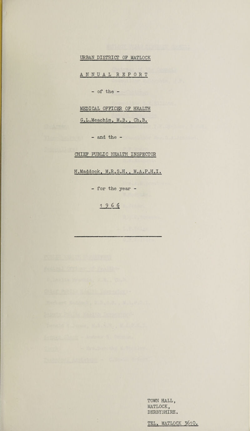 ANNUAL REPORT - of the - MEDICAL OFFICER OF HEALTH G-.L.Meachim, M.B. , Ch.B. - and the - CHIEF PUBLIC HEALTH INSPECTOR H.Maddock, M.R.S.H. , M.A.P.H.I. - for the year - TOWN HALL, MATLOCK, DERBYSHIRE. TEL. MATLOCK 5610