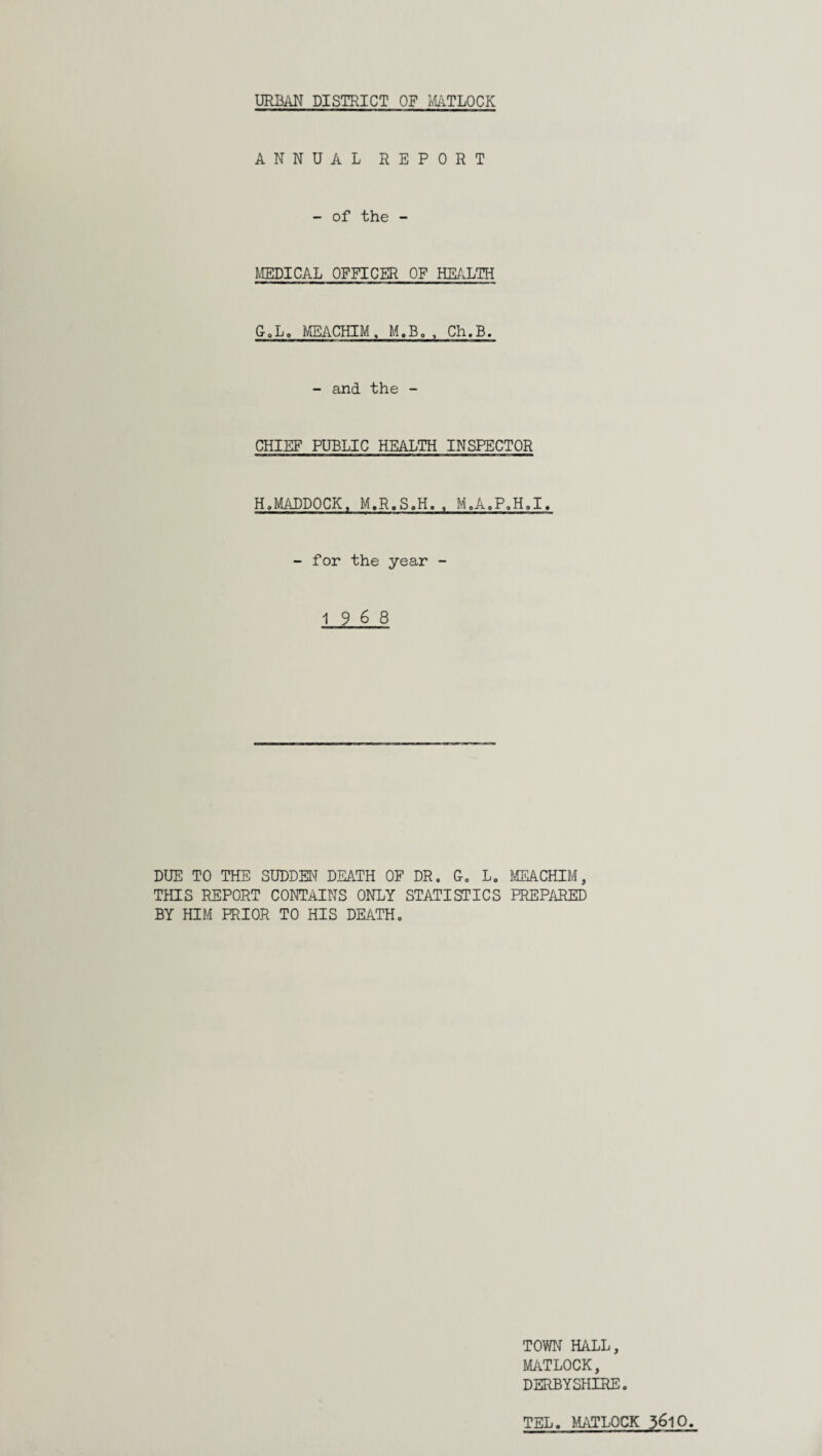 ANNUAL REPORT - of the - MEDICAL OFFICER OF HEALTH G. L. MEACHIM. M.B. , Ch.B. - and the - CHIEF PUBLIC HEALTH INSPECTOR H. MADDOCK, M.R.S.H. , M.A.P.H.I. - for the year - 19 6 8 DUE TO THE SUDDEN DEATH OF DR. G. L. MEACHIM, THIS REPORT CONTAINS ONLY STATISTICS PREPARED BY HIM PRIOR TO HIS DEATH„ TOWN HALL, MATLOCK, DERBYSHIRE. TEL. MATLOCK 3^10