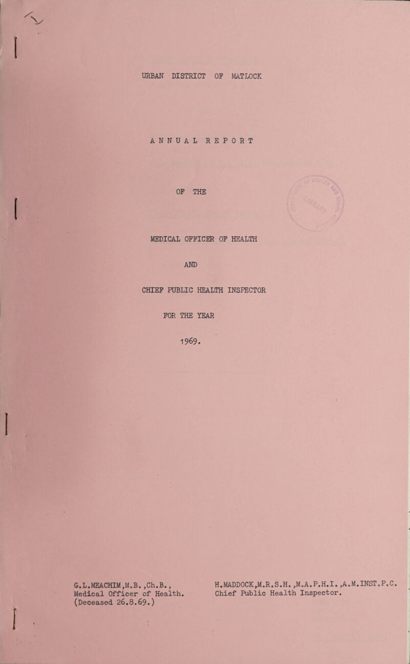 URBAN DISTRICT OP MATLOCK ANNUAL REPORT OP THE MEDICAL OFFICER OP HEALTH AND CHIEF PUBLIC HEALTH INSPECTOR FOR THE YEAR 1969. G.L.MEACHIM,M„B.,Ch.B., Medical Officer of Health. (Deceased 26.8.69.) H.MADDOCK,M.R.S.H. ,M.A.P.H.I. ,A.M.INST.P.C Chief Public Health Inspector.