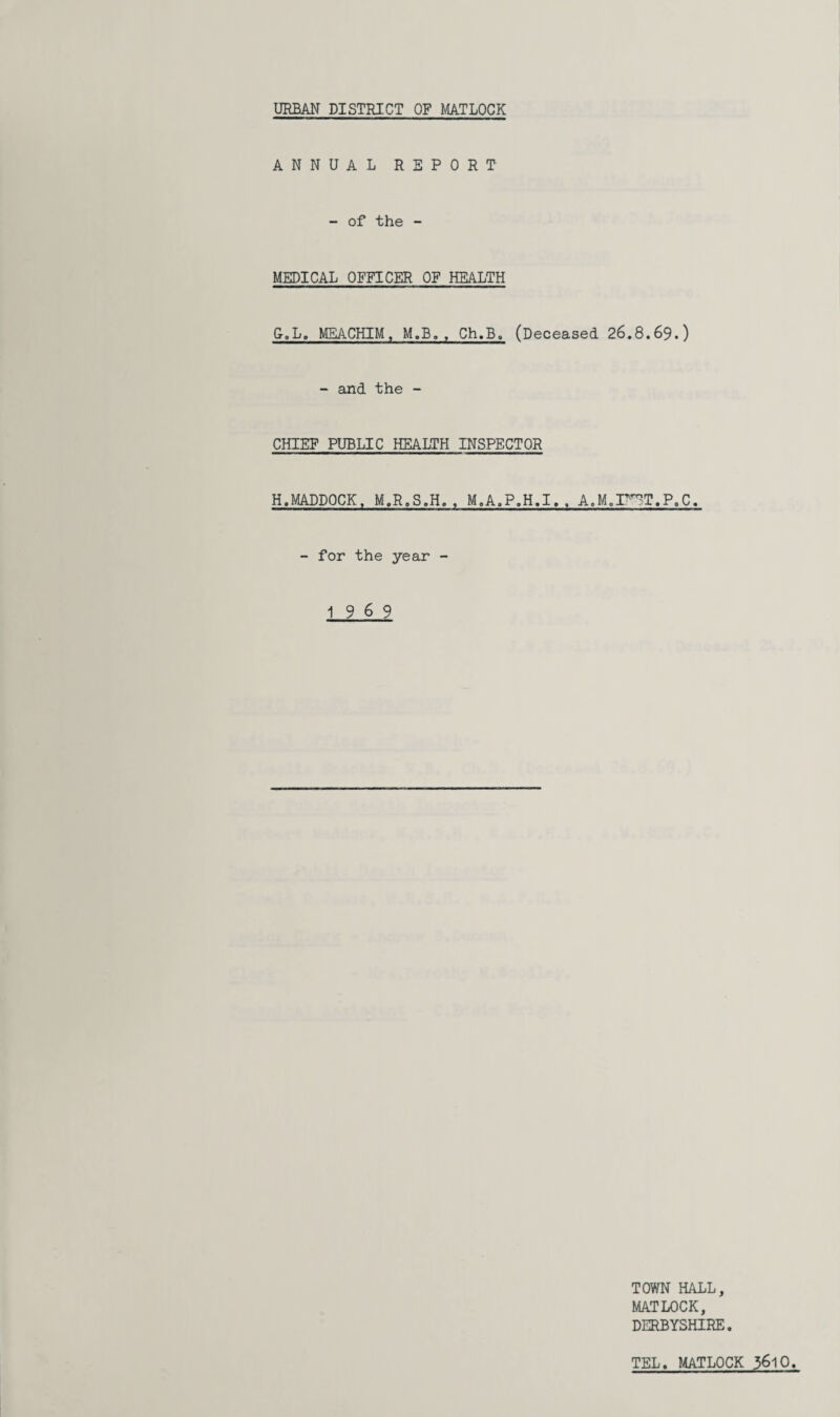 URBAN DISTRICT OF MATLOCK ANNUAL REPORT - of the - MEDICAL OFFICER OF HEALTH &.L. MEACHIM, M.B. , Ch.B. (Deceased 26.8.69.) - and the - CHIEF PUBLIC HEALTH INSPECTOR H.MADDOCK, M.R.S.H. , M.A.P.H.I. , A.M.I^T.P.C. - for the year - 19 6 9 TOWN HALL, MATLOCK, DERBYSHIRE. TEL. MATLOCK 36lO