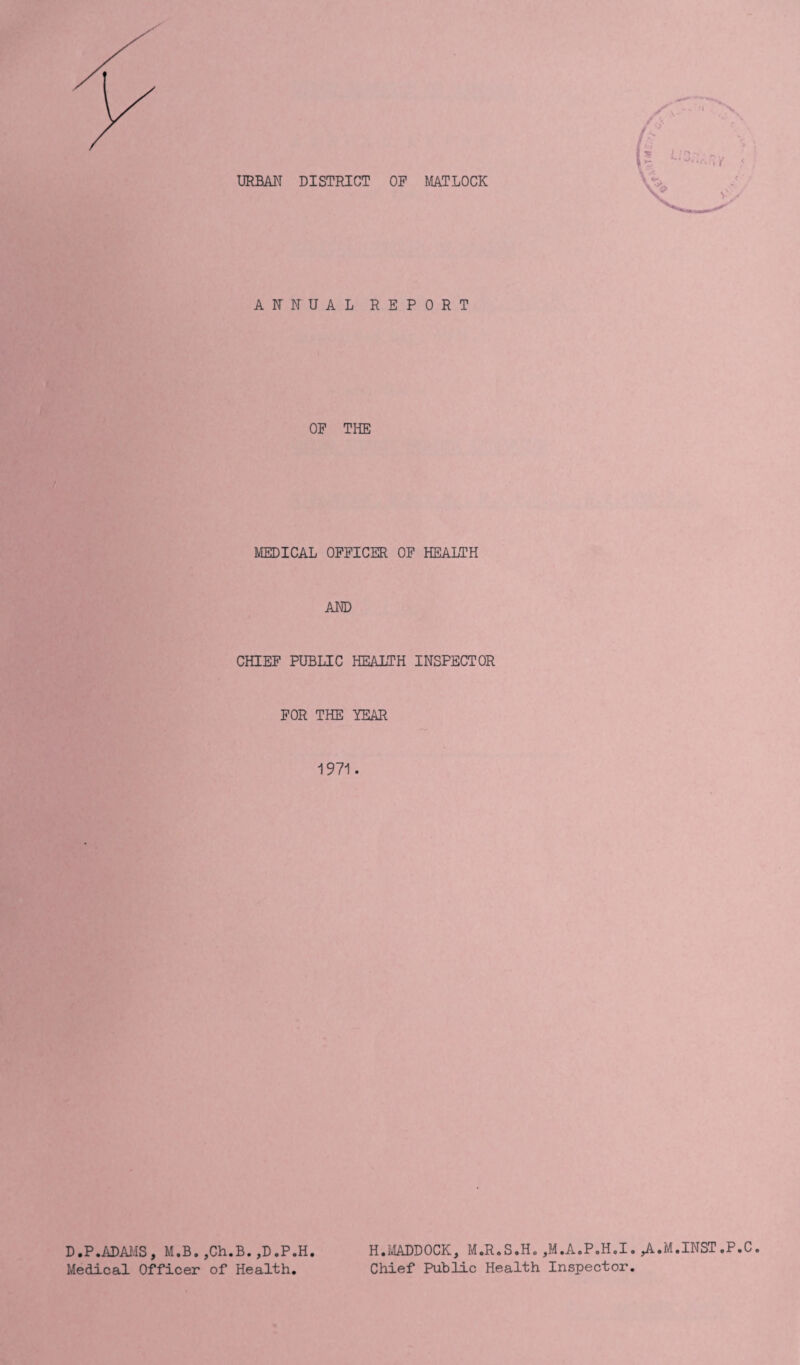 ANNUAL REPORT OP THE MEDICAL OFFICER OF HEALTH AND CHIEF PUBLIC HEALTH INSPECTOR FOR THE YEAR 1971. D.P.ADAMS, M.B. ,Ch.B.,D.P.H Medical Officer of Health. H.MADDOCK, M.R.S.H. ,M.A.P.H.I. ,A.M.INST ,P.C Chief Public Health Inspector.