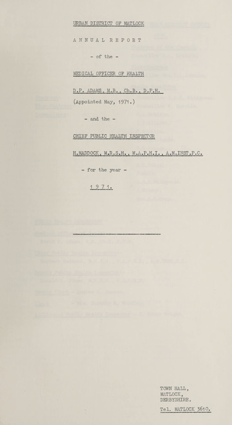 ANNUAL REPORT - of the - MEDICAL OFFICER OF HEALTH D.P. ADAMS , M.B. , Ch.B., D.P.H. (Appointed May, 1971.) - and the - CHIEF PUBLIC HEALTH INSPECTOR HoMADDOCK, M.R.S.H. , M.A.P.H.I., A.M.INST.P.C, - for the year - 19 7 1. TOWN HALL, MATLOCK, DERBYSHIRE. Tel. MATLOCK 3&10