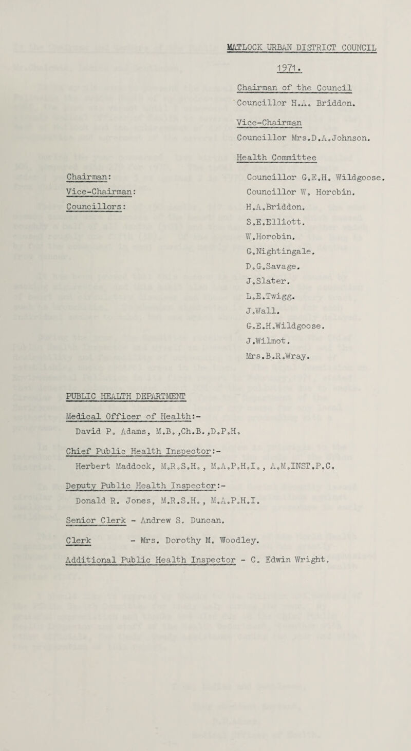 MATLOCK URBAN DISTRICT COUNCIL Chairman: Vice-Chairman: Councillors: 1971. Chairman of the Council Councillor H.A. Briddon. Vice-Chairman Councillor Mrs.D,A.Johnson. Health Committee Councillor &.E.H0 Wildgoose. Councillor W. Horobin. H.AoBriddon. S.E. Elliott. W.Horobin. G.Nightingale. D.G.Savage. J.Slater. L.E.Twigg. J.Wall. G.E,H.Wildgoose. J .Wilmot. Mrs.B.R.Wray. PUBLIC HEALTH DEPARTMENT Medical Officer of Health David P. Adams, M.B. ,Ch.B.,D.P.H„ Chief Public Health Inspector:- Herbert Maddock, M.R.S.H. , M.A.P.H.I., A.M.INST.P.C. Deputy Public Health Inspector:- Donald R. Jones, M.R.S.H. , M.A.P.H.I. Senior Clerk - Andrew S. Duncan. Clerk - Mrs. Dorothy M. Woodley. Additional Public Health Inspector - C. Edwin Wright