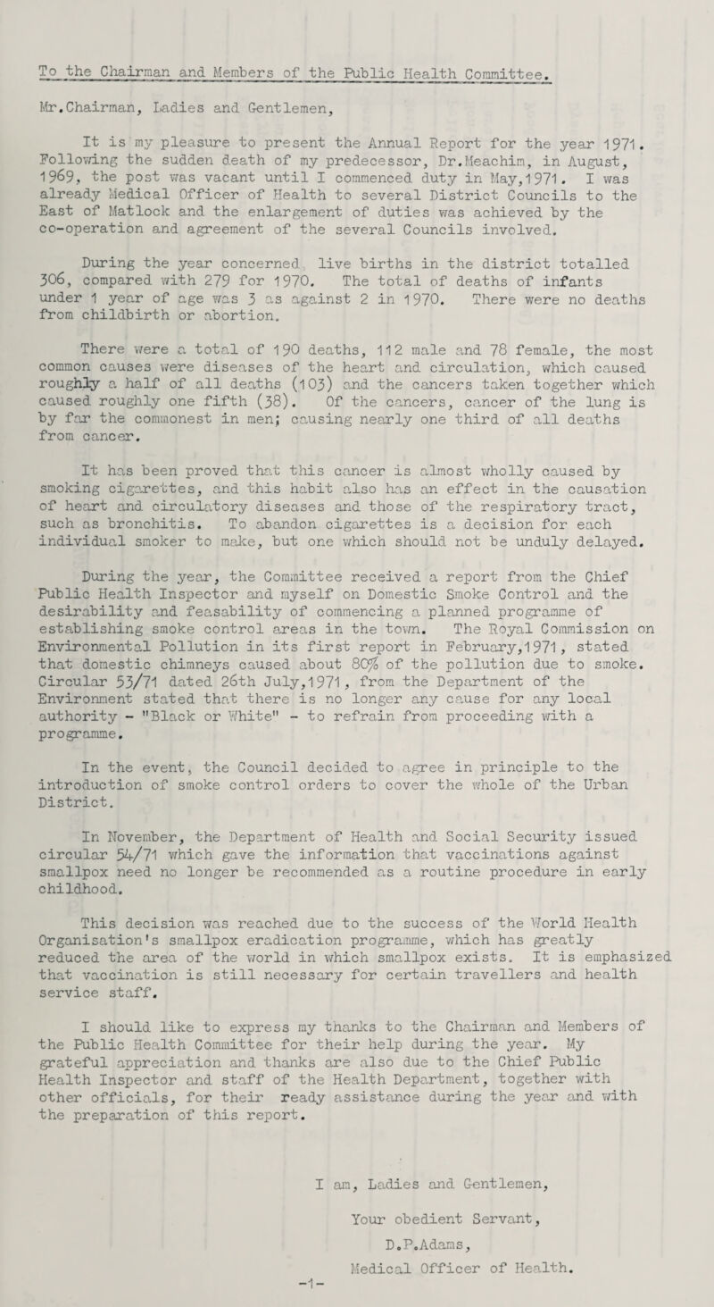 Mr.Chairman, Ladies and Gentlemen, It is my pleasure to present the Annual Report for the year 1971. Following the sudden fl_eath of my predecessor, Dr.Meachim, in August, 1969, the post was vacant until I commenced duty in May, 1971. I was already Medical Officer of Health to several District Councils to the East of Matlock and the enlargement of duties was achieved by the co-operation and agreement of the several Councils involved. During the year concerned live births in the district totalled 306, compared with 279 for 1970. The total of deaths of infants under 1 year of age was 3 as against 2 in 1970. There were no deaths from childbirth or abortion. There were a total of 190 deaths, 112 male and 78 female, the most common causes were diseases of the heart and circulation, which caused roughly a half of all deaths (1O3) a.nd the cancers taken together which caused roughly one fifth (38). Of the cancers, cancer of the lung is by far the commonest in men; causing nearly one third of all deaths from cancer. It has been proved that this cancer is almost wholly caused by smoking cigarettes, and this habit also has an effect in the causation of heart and circulatory diseases and those of the respiratory tract, such as bronchitis. To abandon cigarettes is a decision for each individual smoker to make, but one which should not be unduly delayed. During the year, the Committee received a report from the Chief Public Health Inspector and myself on Domestic Smoke Control and the desirability and feasability of commencing a planned programme of establishing smoke control areas in the town. The Royal Commission on Environmental Pollution in its first report in February, 1 971 , stated that domestic chimneys caused about 80% of the pollution due to smoke. Circular 53/71 dated 26th July,1971, from the Department of the Environment stated that there is no longer any cause for any local authority - Black or White - to refrain from proceeding with a programme. In the event, the Council decided to agree in principle to the introduction of smoke control orders to cover the whole of the Urban District. In November, the Department of Health and Social Security issued circular 54/71 which gave the information that vaccinations against smallpox need no longer be recommended as a routine procedure in early childhood. This decision was reached due to the success of the World Health Organisation's smallpox eradication programme, which has greatly reduced the area of the world in which smallpox exists. It is emphasiz that vaccination is still necessary for certain travellers and health service staff. I should like to express my thanks to the Chairman and Members of the Public Health Committee for their help during the year. My grateful appreciation and thanks are also due to the Chief Public Health Inspector and staff of the Health Department, together with other officials, for their ready assistance during the year and with the preparation of this report. I am, Ladies and Gentlemen, Your obedient Servant, D.P. Adams, Medical Officer of Health. -1-