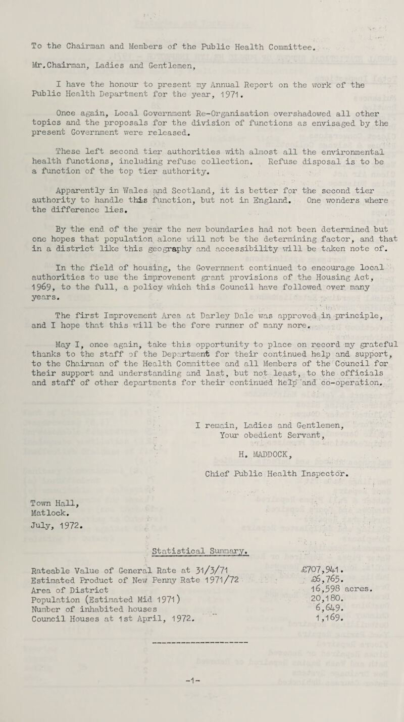 Mr.Chairman, Ladies and Gentlemen, I have the honour to present my Annual Report on the work of the Public Health Department for the year, 1971. Once again. Local Government Re-Organisation overshadowed all other topics and the proposals for the division of functions as envisaged by the present Government were released. These left second tier authorities with almost all the environmental health functions, including refuse collection. Refuse disposal is to be a function of the top tier authority. Apparently in Wales and Scotland, it is better for t;he second tier authority to handle this function, but not in England. One wonders where the difference lies. By the end of the year the new boundaries had not been determined but one hopes that population alone will not be the determining factor, and that in a district like this geography and accessibility will be taken note of. In the field of housing, the Government continued to encourage local authorities to use the improvement grant provisions of the Housing Act, 1969, to the full, a policy which this Council have followed over many years. The first Improvement Area at Darley Dale was approved in principle, and I hope that this will be the fore runner of many more. May I, once again, take this opportunity to place on record my grateful thanks to the staff of the Deportment for their continued help and support, to the Chairman of the Health Committee and all Members of the Council for their support and understanding and last, but not least, to the officials and staff of other departments for their continued help''and co-operation. I remain, Ladies and Gentlemen, Your obedient Servant, H. MADDOCK, Chief Public Health Inspector. Town Hall, Matlock. July, 1972. r ’ f • ; Statistical Summary. Rateable Value of General Rate at 31/3/71 £707,941. Estimated Product of New Penny Rate 1971/72 £6,765. Area of District 16,398 acres. Population (Estimated Mid 1971) 20,180. Number of inhabited houses 6,649. Council Houses at 1st April, 1972. 1,169. -1-