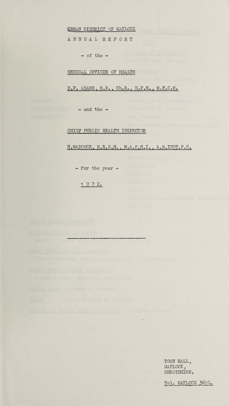 ANNUAL REPORT - of the - MEDICAL OFFICER OF HEALTH D.P. ADAMS, M.B. , Ch.B., D.P.H. , M.F.C.M. - and the - CHIEF PUBLIC HEALTH INSPECTOR H.MADDOCK, M.R.S.H. . M.A.P.H.I, , A.M.INST.P.C, - for the year - 1 9 7 2. TOWN HALL, MATLOCK, DERBYSHIRE. Tel. MATLOCK 3^10