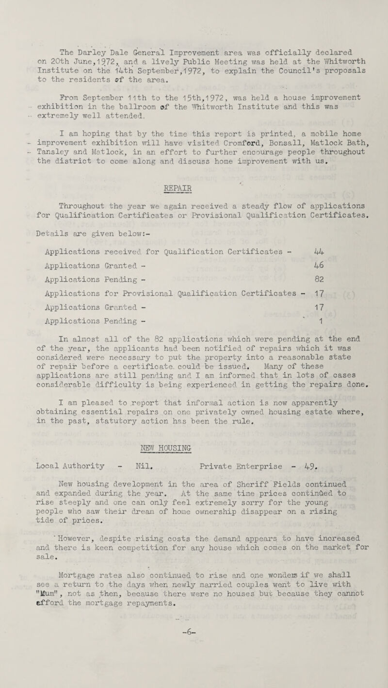 The Darley Dale General Improvement area was officially declared on 20th June,19.72, and a lively Public Meeting was held at the Vfhitworth Institute on the I4thi September,1972, to explain the Council's proposals to the residents <?f the area. Prom September 11th to the 15th,1972, was held a house improvement exhibition in the ballroom of the Whitworth Institute and this was extremely well attended* I am hoping that by the time this report is printed, a mobile home improvement exhibition will have visited Cromford, Bonsall, Matlock Bath, Tansley and Matlock, in an effort to further encourage people throughout the district to come along and discuss home improvement with us. REPAIR Throughout the year we again received a steady flow of applications for Qualification Certificates or Provisional Qualification Certificates. Details are given below:- Applications received for Qualification Certificates - 44 Applications Granted - 46 Applications Pending - 82 Applications for Provisional Qualification Certificates - 17 Applications Granted - 17 Applications Pending - ” 1 In almost all of the 82 applications which were pending at the end of the year, the applicants had been notified of repairs which it was considered were necessary to put the property into a reasonable state of repair before a certificate, could be issued. Many of these applications are still pending and I am informed that in lots of cases considerable difficulty is being experienced in getting the repairs done. I am pleased to report that informal action is now apparently obtaining essential repairs on one privately owned housing estate where, in the past, statutory action has been the rule. NEW HOUSING Local Authority - Nil. Private Enterprise - 49. New housing development in the area of Sheriff Fields continued and expanded during the year. At the same time prices continued to rise steeply and one can only feel extremely sorry for the young people who saw their dream of home ownership disappear on a rising tide of prices. ' However, despite rising costs the demand appears to have increased and there is keen competition for any house which comes on the market for sale. Mortgage rates also continued to rise and one wonders if we shall see a return to the days when newly married couples went to live with Mum, not as then, because there were no houses but because they cannot efford the mortgage repayments. -6-
