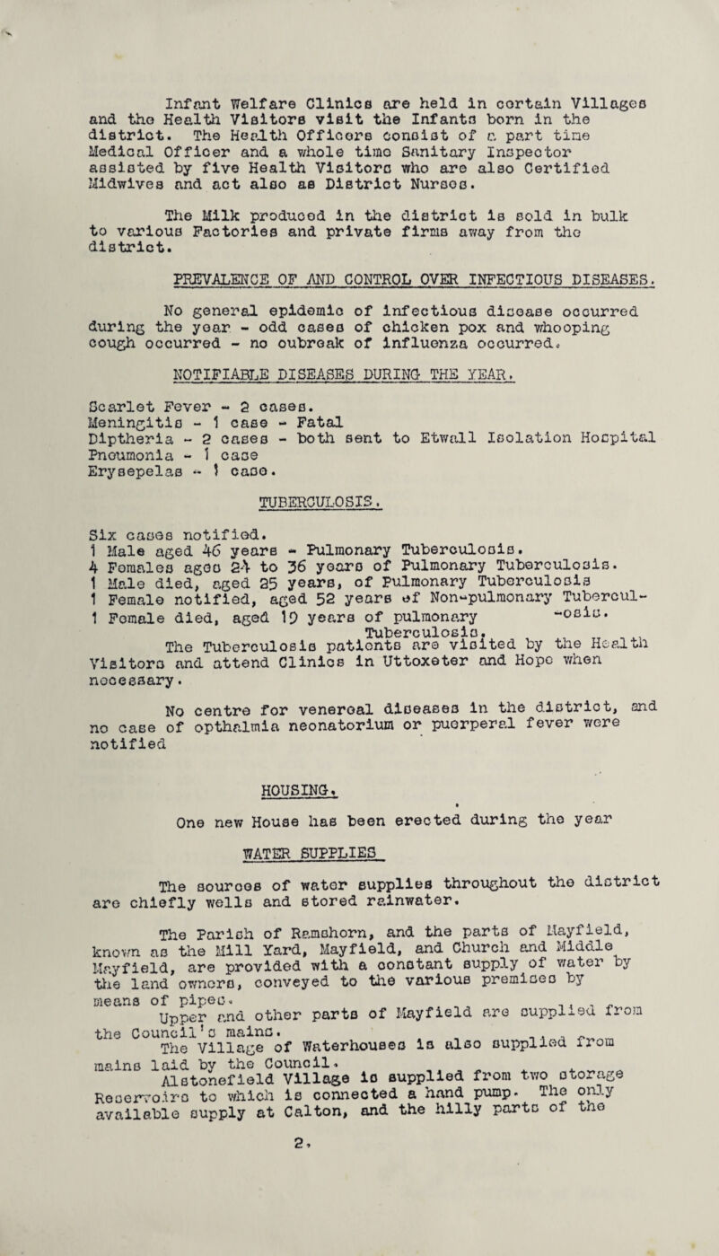 and the Health Visitors visit the Infants born in the district. The Health Officers consist of c, part tine Medical Officer and a whole timo Sanitary Inspector assisted by five Health Visitors who are also Certified Ml&wives and act also as District Nurses. The Milk produced in the district is sold in bulk to various Factories and private firms away from the district. PREVALENCE OF AND CONTROL OVER INFECTIOUS DISEASES. No general epidemic of infectious disoase occurred during the year - odd cases of chicken pox and whooping cough occurred - no oubreak of influenza occurredc NOTIFIABLE DISEASES DURING THE YEAH. Scarlet Fever - 2 cases. Meningitis - 1 case - Fatal Diptheria - 2 cases - both sent to Etwall Isolation Hospital Pneumonia - 1 case Erysepelas ~ 1 caso. TUBERCULOSIS. Six casos notified. 1 Male aged 46 years - Pulmonary Tuberculosis. 4 Females agoo 24 to 36 years of Pulmonary Tuberculosis. 1 Male died, aged 25 years, of Pulmonary Tuberculosis 1 Female notified, aged 52 years *f Non-pulmonary Tubercul- 1 Fomale died, aged 19 years of pulmonary -osis. Tuberculosis. ^ The Tuberculosis patients are visited by the Health Visitors and attend Clinics In Uttoxeter and Hope when necessary. No centre for venereal diseases in the district, and no case of opthalmia neonatorium or puerperal fever were notified HOUSING-. One new House has been erected during the year WATER SUPPLIES The sources of water supplies throughout the district are chiefly wells and stored rainwater. The Parish of Ramahom, and the parts of Mayfield, known as the Mill Yard, Mayfield, and Church and Middle Mayfield, are provided with a oonotant supply of water by the land owners, conveyed to the various premises by means of pipes. _ . , . Upper and other parts of Mayfield are oupplj-eu. from the Council’s mains. __ The Village of Waterhouses is also supplied irom mains laid by the Council. Alstonefleld Village is supplied from two storage Reservoirs to which is connected a hand pump. The only available supply at Calton, and the hilly parts of tno 2 7