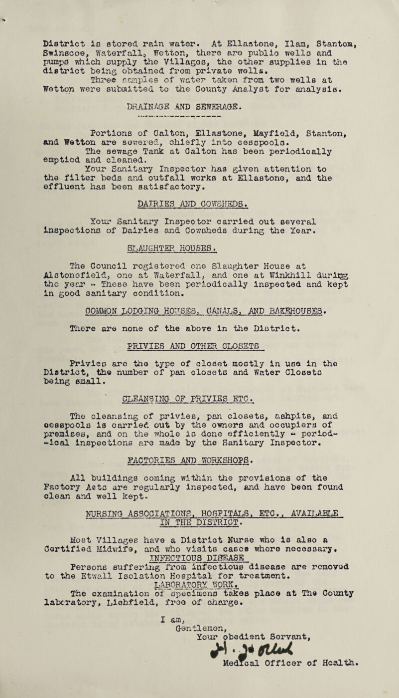 District is stored rain water. At Ellastone, Ham, Stanton, Swinscoe, Waterfall-, Wetton, there aro public wells and pumps which supply the Villages, the other supplies in the district being obtained from private wells. Three samples of water taken from two wells at Wetton were submitted to the County Analyst for analysis. DRAINAGE .AND SEWERAGE. Portions of Calton, Ellastone, Mayfiold, Stanton, and Wetton are sewered, ohlefly into cesspools. The sewage Tank at Calton has been periodically emptied and cleaned. Your Sanitary Inspector has given attention to the filter beds and outfall works at Ellastone, and the effluent has been satisfactory. DAIRIES AND COWSHEDS. Your Sanitary Inspector carried out several inspections of Dairies and Cowsheds during the Year. SLAUGHTER HOUSES. The Council registered one Slaughter House at Alstonefield, one at Waterfall, and one at Winkhill duriigg the year - These have been periodically inspected and kept in good sanitary condition. COMMON LODGING HOUSES. CANALS, AND BAKEHOUSES. There are none of the above in the District. PRIVIES AND OTHER CLOSETS Privies are the type of closet mostly in use in the District, the number of pan closets and Water Closets being small. CLEANSING OF PRIVIES ETC. The cleansing of privies, pan closets, ashpits, and cesspools is carried out by the owners and occupiers of premises, and on the whole is done efficiently «* period- -ical inspections aro made by the Sanitary Inspector. FACTORIES AND WORKSHOPS. All buildings coming within the provisions of the Factory Acts are regularly inspected, and have beon found clean and well kept. NURSING ASSOCIATIONS, HOSPITALS, ETC., AVAILABLE IN THE DISTRICT. Most Villages havo a District Nurse who is also a Certified Midwife, and who visits cases whore necessary, INFECTIOUS DISEASE Persons suffering from infectious disease are removed to the Etwall Isolation Hospital for treatment. LABORATORY WORK., The examination of specimens tokos place at The County laberatory, Lichfield, froo of charge. I am, Gentlemon, Your obedient Servant, ligUU Medical Officer of Health.