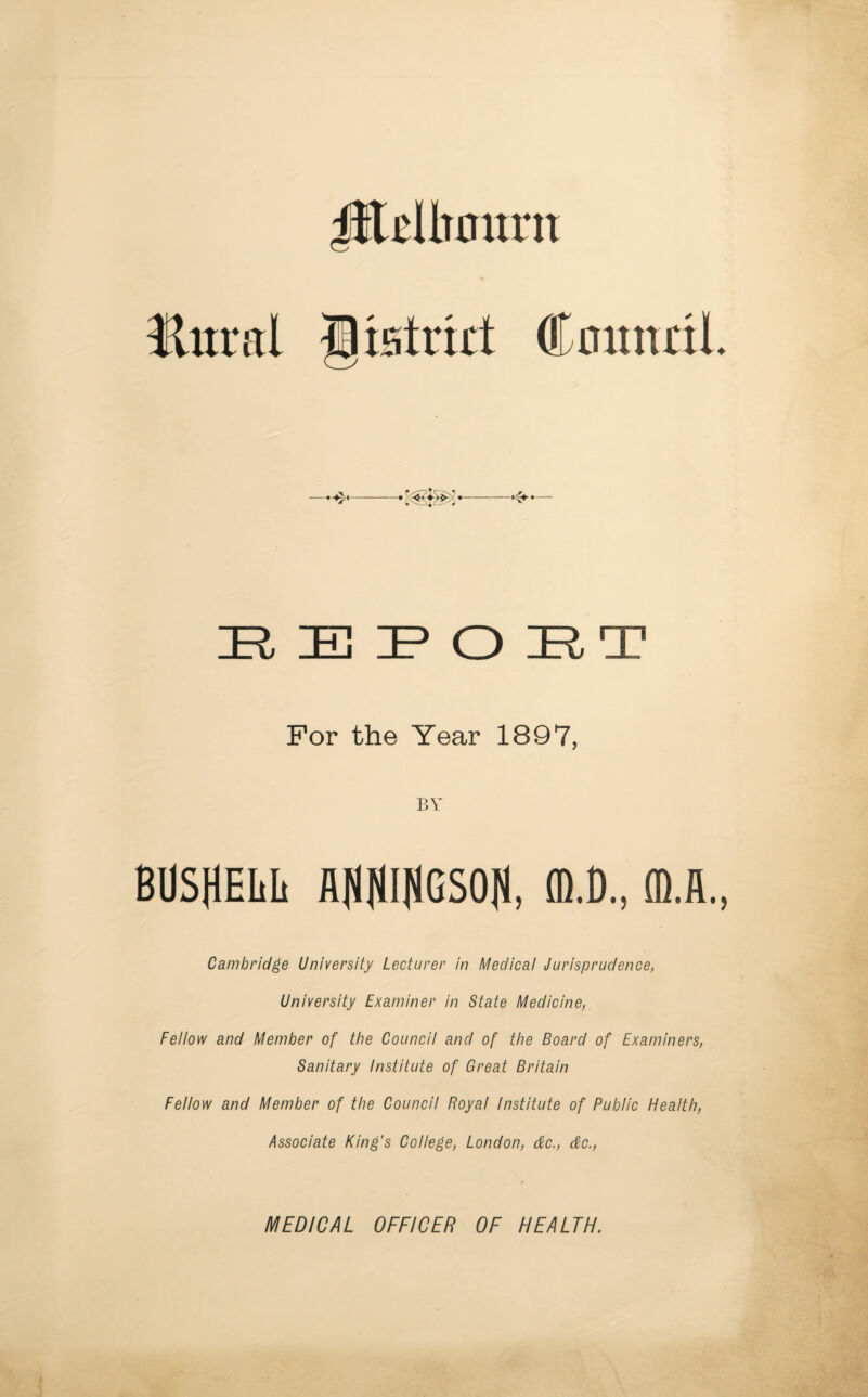 iilcUuntm Hural Cltstmt Council 4* E E P O ET For the Year 1897, BY BUSHELL flfJfJINGSOf), (D.D., ffi.fi. Cambridge University Lecturer in Medical Jurisprudence, University Examiner in State Medicine, Fellow and Member of the Council and of the Board of Examiners, Sanitary Institute of Great Britain Fellow and Member of the Council Royal Institute of Public Health, Associate King's College, London, dc., dc., MEDICAL OFFICER OF HEALTH.