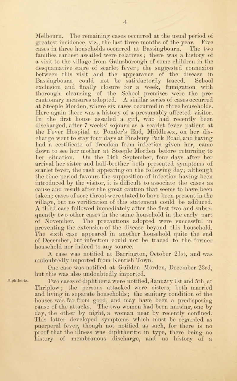 Diphtheria. Melbourn. The remaining cases occurred at the usual period of greatest incidence, viz., the last three months of the year. Five cases in three households occurred at Bassingbourn. The two families earliest assailed were relatives; there was a history of a visit to the village from Gainsborough of some children in the desquamative stage of scarlet fever; the suggested connexion between this visit and the appearance of the disease in Bassingbourn could not be satisfactorily traced. School exclusion and finally closure for a week, fumigation with thorough cleansing of the School premises were the pre¬ cautionary measures adopted. A similar series of cases occurred at Steeple Morclen, where six cases occurred in three households. Here again there was a history of a presumably affected visitor. In the first house assailed a girl, who had recently been discharged, after 7 weeks^ sojourn as a scarlet fever patient at the Fever Hospital at Ponder’s End, Middlesex, on her dis¬ charge went to stay four days at Finsbury Park Hoad, and having had a certificate of freedom from infection given her, came down to see her mother at Steeple Morden before returning to her situation. On the 14th September, four days after her arrival her sister and half-brother both presented symptoms of scarlet fever, the rash appearing on the following day; although the time period favours the supposition of infection having been introduced by the visitor, it is difficult to associate the cases as cause and result after the great caution that seems to have been taken; cases of sore throat were stated to have been present in the village, but no verification of this statement could be adduced. A third case followed immediately after the first two and subse¬ quently two other cases in the same household in the early part of November. The precautions adopted were successful in preventing the extension of the disease beyond this household. The sixth case appeared in another household quite the end of December, but infection could not be traced to the former household nor indeed to any source. A case was notified at Barrington, October 21st, and was undoubtedly imported from Kentish Town. One case was notified at Guilden Morden, December 23rd, but this was also undoubtedly imported. Two cases of diphtheria were notified, January 1st and 5th, at Thriplow; the persons attacked were sisters, both married and living in separate households; the sanitary condition of the houses was far from good, and may have been a predisposing cause of the attacks. The two women had been nursing, one by day, the other by night, a woman near by recently confined. This latter developed symptoms which must be regarded as puerperal fever, though not notified as such, for there is no proof that the illness was diphtheritic in type, there being no history of membranous discharge, and no history of a