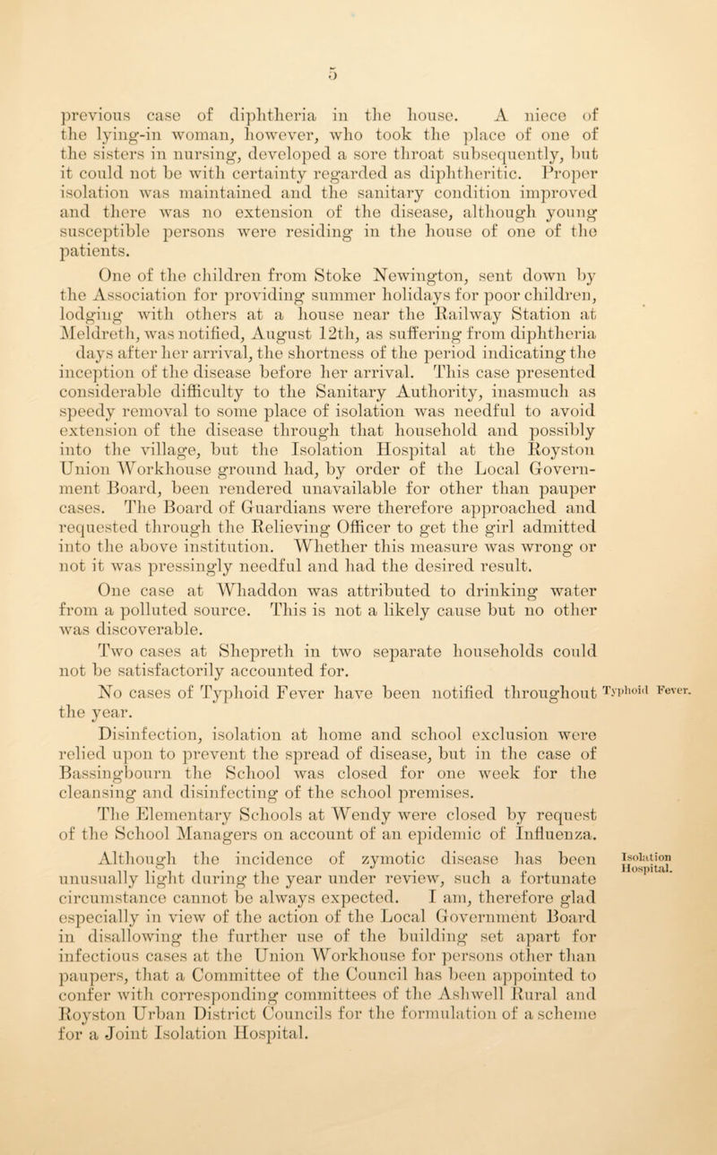 previous case of diphtheria in the house. A niece of the lying-in woman, however, who took the place of one of the sisters in nursing, developed a sore throat subsequently, but it could not be with certainty regarded as diphtheritic. Proper isolation was maintained and the sanitary condition improved and there was no extension of the disease, although young susceptible persons were residing in the house of one of the patients. One of the children from Stoke Newington, sent down by the Association for providing summer holidays for poor children, lodging with others at a house near the Railway Station at Meldreth, was notified, August 12th, as suffering from diphtheria days after her arrival, the shortness of the period indicating the inception of the disease before her arrival. This case presented considerable difficulty to the Sanitary Authority, inasmuch as speedy removal to some place of isolation was needful to avoid extension of the disease through that household and possibly into the village, but the Isolation Hospital at the Royston Union Workhouse ground had, by order of the Local Govern¬ ment Board, been rendered unavailable for other than pauper cases. The Board of Guardians were therefore approached and requested through the Relieving Officer to get the girl admitted into the above institution. Whether this measure was wrong or not it was pressingly needful and had the desired result. One case at Whaddon was attributed to drinking water from a polluted source. This is not a likely cause but no other was discoverable. Two cases at Shepreth in two separate households could not be satisfactorily accounted for. No cases of Typhoid Fever have been notified throughout Typhoid Fever, the year. Disinfection, isolation at home and school exclusion were relied upon to prevent the spread of disease, but in the case of Bassingbourn the School was closed for one week for the cleansing and disinfecting of the school premises. The Elementary Schools at Wendy were closed by request of the School Managers on account of an epidemic of Influenza. Although the incidence of zymotic disease has been goiation unusually light during the year under review, such a fortunate circumstance cannot be always expected. I am, therefore glad especially in view of the action of the Local Government Board in disallowing the further use of the building set apart for infectious cases at the Union Workhouse for persons other than paupers, that a Committee of the Council has been appointed to confer with corresponding committees of the Ashwell Rural and Royston Urban District Councils for the formulation of a scheme for a Joint Isolation Hospital.