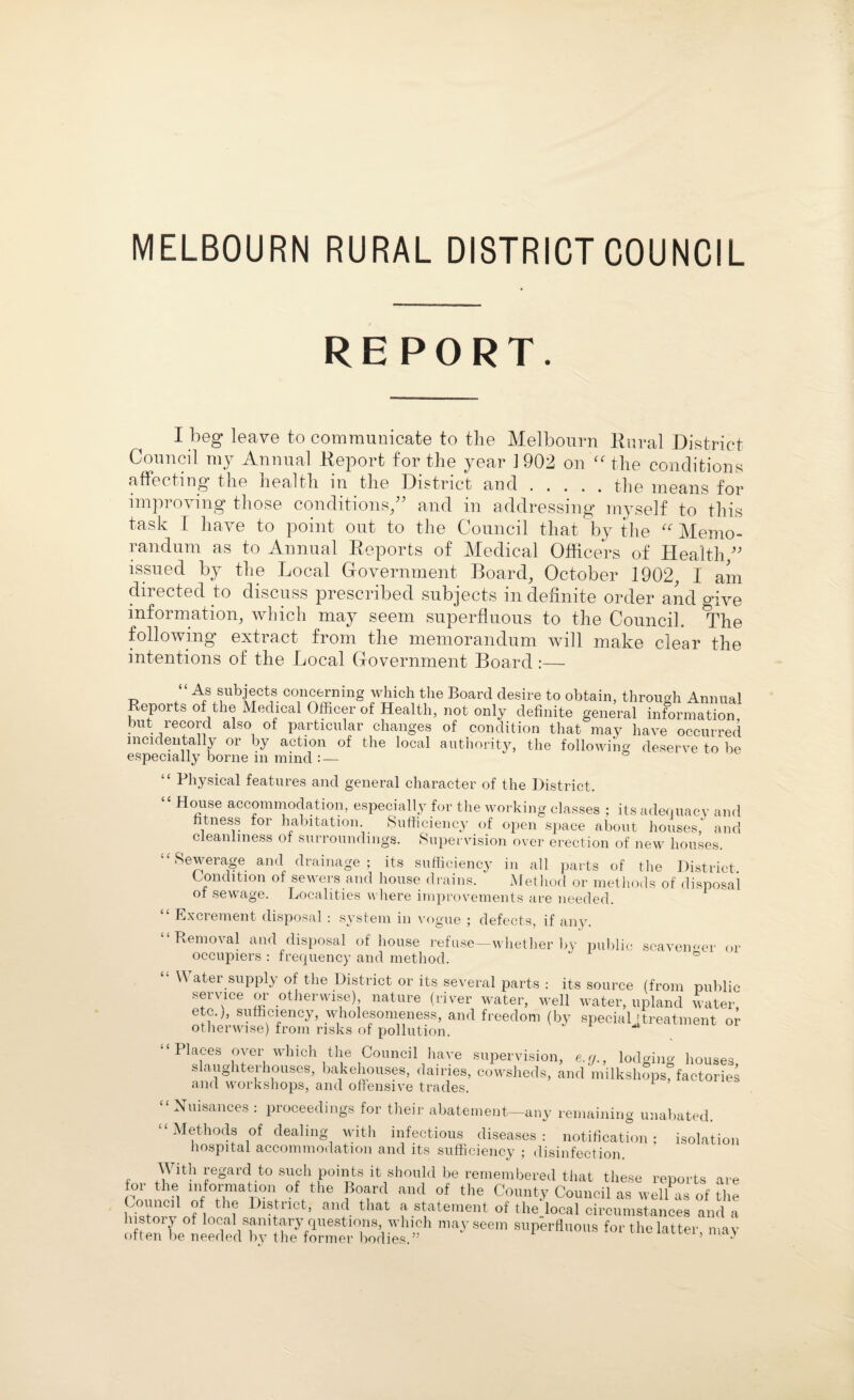 MELBOURN RURAL DISTRICT COUNCIL REPORT. I beg leave to communicate to the Melbourn Rural District Council my Annual Report for the year 1902 on “ the conditions affecting the health in the District and.the means for improving those conditions/' and in addressing myself to this task I have to point out to the Council that by the “ Memo¬ randum as to Annual Reports of Medical Officers of Health/' issued by the Local Government Board, October 1902, I am directed to discuss prescribed subjects in definite order and give information, which may seem superfluous to the Council. The following extract from the memorandum will make clear the intentions of the Local Government Board :— As subjects concerning which the Board desire to obtain, through Annual Reports of the Medical Officer of Health, not only definite general information but record also of particular changes of condition that may have occurred incidentally or by action of the local authority, the following deserve to be especially borne in mind : — “ Physical features and general character of the District. “ House accommodation, especially for the working classes ; its adequacy and fitness for habitation. Sufficiency of open space about houses,’ and cleanliness of surroundings. Supervision over erection of new houses. “Sewerage and drainage; its sufficiency in all parts of the District Condition of sewers and house drains. Method or methods of disposal of sewage. Localities where improvements are needed. Excrement disposal : system in vogue ; defects, if any. “Removal and disposal of house refuse—whether by public scavenger or occupiers : frequency and method. \\ ater supply of the District or its several parts : its source (from public service or otherwise) nature (river water, well water, upland water, etc.;, sufficiency, wholesomeness, and freedom (by special [treatment or otherwise) from risks of pollution. < < Places over which the Council have slaughterhouses, bakehouses, dairies, and workshops, and offensive trades. supervision, e.<j., lodging houses, cowsheds, and milkshops, factories “ Nuisances : proceedings for their abatement—any remaining unabated. “Methods of dealing with infectious diseases: notification; isolation hospital accommodation and its sufficiency ; disinfection. , /^lth regard to such points it should be remembered that these reports are lor the information of the Board and of the County Council as ,Z of the Council of the Distuct, and that a statement of the local circumstances and a history of local sanitary questions which may seem superfluous for the latter, may often be needed by the former bodies. •