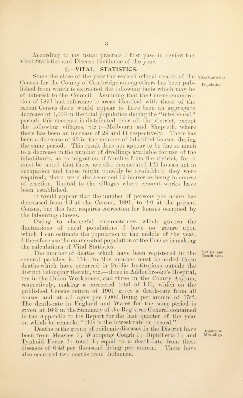 Vital Statistics and Disease Incidence of the year. 1.—VITAL STATISTICS. Since the close of the year the revised official results of the Census for the County of Cambridge among others has been pub¬ lished from which is extracted the following facts which may be of interest to the Council. Assuming that the Census enumera¬ tion of 1891 had reference to areas identical with those of the recent Census there would appear to have been an aggregate decrease of 1,003 in the total population during the “intercensal” period; this decrease is distributed over all the district, except the following villages, viz :—Melbourn and Shepreth, where there has been an increase of 24 and 11 respectively. There has been a decrease of 93 in the number of inhabited houses during the same period. This result does not appear to be due so much to a decrease in the number of dwellings available for use of the inhabitants, as to migration of families from the district, for it must be noted that there are also enumerated 125 houses not in occupation and these might possibly be available if they were required; there were also recorded 19 houses as being in course of erection, limited to the villages where cement works have been established. It would appear that the number of persons per house has decreased from 4‘3 at the Census, 1891, to 4‘0 at the present Census, but this fact requires correction for houses occupied by the labouring classes. Owing to chanceful circumstances which govern the fluctuations of rural populations I have no gauge upon which I can estimate the population to the middle of the year. I therefore use the enumerated population at the Census in making the calculations of Vital Statistics. The number of deaths which have been registered in the several parishes is 114; to this number must be added those deaths which have occurred in Public Institutions outside the district belonging thereto, viz.—three in Addenbrooke’s Hospital, ten in the Union Workhouse, and three in the County Asylum, respectively, making a corrected total of 130, which on the published Census return of 1901 gives a death-rate from all causes and at all ages per 1,000 living per annum of 15*2. The death-rate in England and Wales for the same period is given at 16‘3 in the Summary of the Registrar General contained in the Appendix to his Report for the last quarter of the year on which he remarks “ this is the lowest rate on record.” Deaths in the group of epidemic diseases in the District have been from Measles 1 ; Whooping Cough 1 ; Diphtheria 1 ; and Typhoid Fever 1 ; total 4; equal to a death-rate from these diseases of R4G per thousand living per annum. There have also occurred two deaths from Influenza. Vital Statistics Population Deaths and Death-rate. Epidemic Mortality.