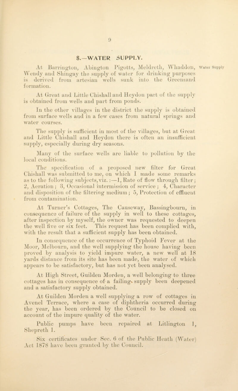 8.—WATER SUPPLY. At Barrington, Abington Pigotts, Meldreth, \\ haddon, Wendy and Shingay tlie supply of water for drinking purposes is derived from artesian wells sunk into tlie Greensand At Great and Little Chisliall and Heydon part of the supply is obtained from wells and part from ponds. In the other villages in the district the supply is obtained from surface wells and in a few cases from natural springs and water courses. The supply is sufficient in most of the villages, but at Great and Little Chisliall and Heydon there is often an insufficient supply, especially during dry seasons. Many of the surface wells are liable to pollution by the local conditions. The specification of a proposed new filter for Great Chisliall was submitted to me, on which I made some remarks as to the following subjects,viz. :—1, Rate of flow through filter; 2, Aeration; 3, Occasional intermission of service ; 4, Character and disposition of the filtering medium; 5, Protection of effluent from contamination. At Turner's Cottages, The Causeway, Bassingbourn, in consequence of failure of the supply in well to these cottages, after inspection by myself, the owner was requested to deepen the well five or six feet. This request has been complied with, with the result that a sufficient supply has been obtained. In consequence of the occurrence of Typhoid Fever at the Moor, Melbourn, and the well supplying the house having been proved by analysis to yield impure water, a new well at 18 yards distance from its site has been made, the water of which appears to be satisfactory, but has not yet been analysed. At High Street, Guilden Morden, a well belonging to three cottages has in consequence of a failings supply been deepened and a satisfactory supply obtained. At Guilden Morden a well supplying a row of cottages in Avenel Terrace, where a case of diphtheria occurred during the year, has been ordered by the Council to be closed on account of the impure quality of the water. Public pumps have been repaired at Litlington 1, Shepreth 1. Six certificates under Sec. 6 of tlie Public Heath (Water Act 1878 have been granted by the Council. Water Supply