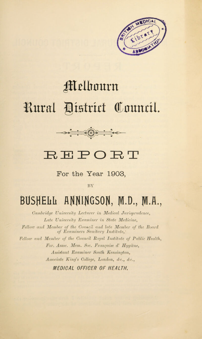 Jileltourn Eitral gistrid Cautttil e,e:poE;T For the Year 1903, BY BUSHELIi AHlilHGSOlJ, fU.D., |W.A., Cambridge Univerdty Lecturer in Medical Jarisprydeuce, Late University Edcaminer in State Medicine, Felloiv (Old Member of the Council and late Member of the Boro'd (f Examiners Sa.nitary Institute,' Felloin and Member of the Council Royal Institute of Fidilic Heallh, For. Assoc. Mem. Soc. Frangaise d’ Ilygihie, Assistant Examiner South Kensington, Associate King's College, London, Ac., Ac., MEDICAL OFFICER OF HEALTH.