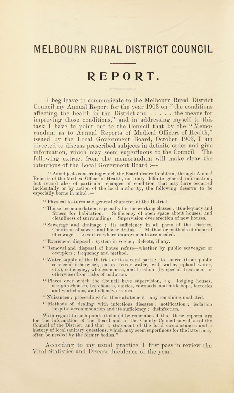 MELBOURN RURAL DISTRICT COUNCIL REPO RT. I beg leave to communicate to tlie Melbourn Rural District Council my Annual Report for the year 1903 on ^Alie conditions affecting the health in the District and.the means for improving those conditions/’ and in addressing myself to this task I have to point out to the Council that by the Memo¬ randum as to Annual Reports of Medical Officers of Health/’ issued by the Local Government Boards October 1903^ I am directed to discuss prescribed subjects in definite order and give information^ which may seem superfluous to the Council. The following extract from the memorandum will make clear the intentions of the Local Goverment Board :— “ As subjects concerning which the Board desire to obtain, through Annual Reports of the Medical Officer of Health, not only definite general information, but record also of particular changes of condition that may have occurred incidentally or by action of the local authority, the following deserve to be especially borne in mind :— “ Physical features nnd general character of the District. “ House accommodation, especially for the working classes ; its adequacy and fitness for habitation. Sufficiency of open space about houses, and cleanliness of surroundings. Supervision over erection of new houses. “Sewerage and drainage ; its sufficiency in all parts of the District. Condition of seweis and house drains. Method or methods of disjrosal of sewage. Localities where improvements are needed. “ Excrement disposal : system in vogue ; defects, if any. “ Removal and disposal of house refuse—whether by public scavenger or occupiers : frequency and method, “ Water supply of the District or its several parts : its source (from public service or otherwise), nature (river water, well water, upland water, etc.), sufficiency, wholesomeness, and freedom (by special treatment or otherwise) from risks of pollution. “ Places over which the Council have supervision, e.r/., lodging houses, slaughterhouses, bakehouses, dairies, cowsheds, and milkshops, factories and M'orkshops, and offensive trades. “ Nuisances : proceedings for their abatement—any remaining unabated. “ Methods of dealing with infectious diseases : notification ; isolation hospital accommodation and its sufficiency ; disinfection. With regard to such points it should be remembered that these reports are for the information of the Board and of the County Council as well as of the Council of the District, and that a statement of the local circumstances and a history of local sanitary questions, which may seem superfluous for the latter, ma}^ often be needed by the former bodies.” According to my usual practice I first pass in review the Vital Statistics and Disease Incidence of the year.