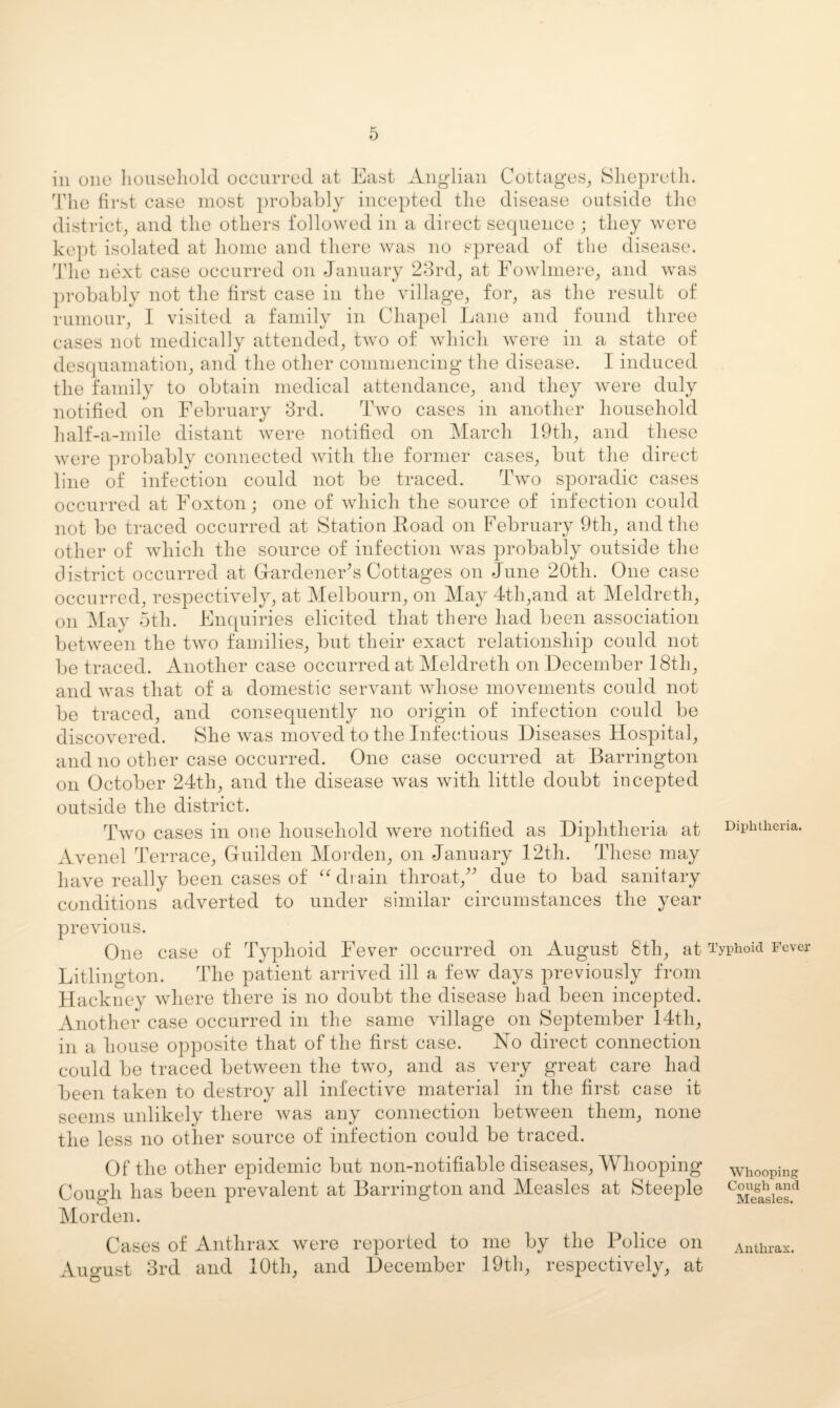 ill one liouseliold occLirred at East Anglian Cottages^ Sliepretli. Tlie first case most probably incepted tlie disease outside the district, and the others followed in a direct sequence ; they were kept isolated at home and there was no spread of the disease. The next case occurred on January 28rd, at Eowdmere, and was probably not the first case in the village, for, as the result of rumour, I visited a family in Chapel Lane and found three cases not medically attended, two of which were in a state of desquamation, and the other commencing the disease. I induced the family to obtain medical attendance, and they were duly notified on February 3rd. Two cases in another household half-a-mile distant were notified on March lOtli, and these were probably connected with the former cases, but the direct line of infection could not be traced. Two sporadic cases occurred at Foxton; one of Avhicli the source of infection could not be traced occurred at Station Koad on February 9th, and the other of Avhich the source of infection Avas probably outside the district occurred at GiardeneFs Cottages on June 20th. One case occurred, respectively, at Melbourn, on May 4th,and at Meldreth, on May 5th. Enquiries elicited that there had been association betAveen the tAVO families, but their exact relationship could not be traced. Another case occurred at Meldreth on December 18th, and Avas that of a domestic seiwant Avhose movements could not be traced, and consequently no origin of infection could be discovered. She Avas moved to the Infectious Diseases Hospital, and no other case occurred. One case occurred at Barrington on October 24th, and the disease Avas Avith little doubt incepted outside the district. Tavo cases in one household Avere notified as Diphtheria at Diphtheria. Avenel Terrace, Guilden Morden, on January 12th. These may have really been cases of ‘Alrain tliroat,^^ due to bad sanitary conditions adverted to under similar circumstances the year preAuous. One case of Typhoid Fever occurred on August 8th, at Typhoid Fever Litlington. The patient arrived ill a feAv days previously from Hackney Avhere there is no doubt the disease had been incepted. Another case occurred in the same vdllage on September 14th, in a house opposite that of the first case. No direct connection could be traced betAveen the tAvo, and as very great care had been taken to destroy all infective material in the first case it seems unlikely there Avas any connection betAveen them, none the less no other source of infection could be traced. Of the other epidemic but non-notifiable diseases. Whooping whooping Cough has been prevalent at Barrington and Measles at Steeple Morden. Cases of Anthrax Avere reported to me by the Police on Anthrax. August 3rd and 10th, and December 19th, respectively, at