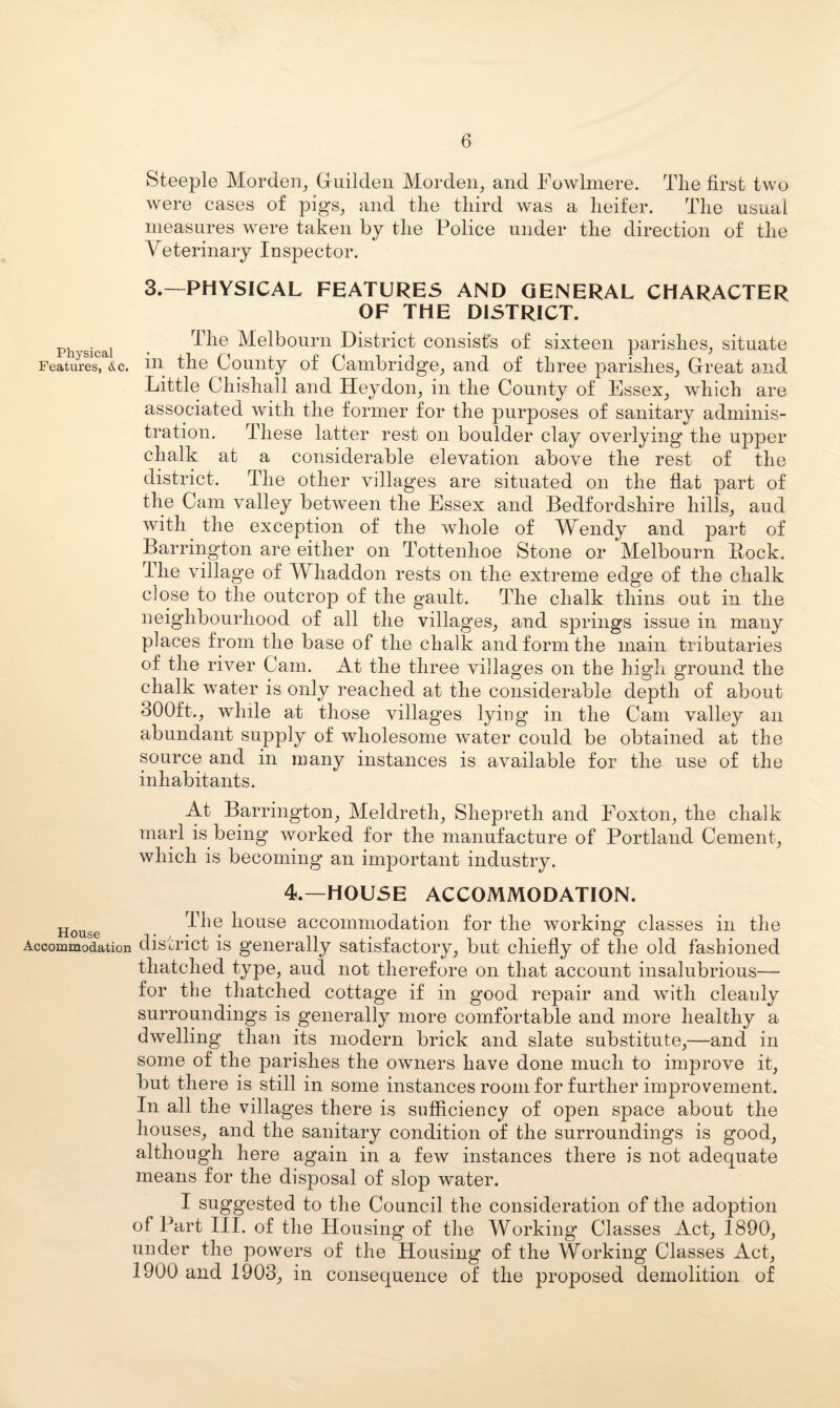 Steeple Morden^ Gruildeii Mordeii^ and Fowlniere. The first two were cases of pigs^ and the third was a heifer. The usual measures were taken by the Police under the direction of the Veterinary Inspector. 3.—PHYSICAL FEATURES AND GENERAL CHARACTER OF THE DISTRICT. Physical • Melboum District consist’s of sixteen parishes^ situate Features, &c. in the County of Cambridge^, and of three parishes^ Great and Little Chishall and Heydon^ in the County of Essex^ which are associated with the former for the purposes of sanitary adminis¬ tration. These latter rest on boulder clay overlying the upper chalk at a considerable elevation above the rest of the district. The other villages are situated on the flat part of the Cam valley between the Essex and Bedfordshire hills^ aud with the exception of the whole of Wendy and part of Barrington are either on Tottenhoe Stone or Melbourn Bock. The village of Whaddon rests on the extreme edge of the chalk close to the outcrop of the gault. The chalk thins out in the neighbourhood of all the villages, and springs issue in many places from the base of the chalk and form the main tributaries of the river Cam. At the three villages on the high ground the chalk water is only reached at the considerable depth of about 300ft., whde at those villages lying in the Cam valley an abundant supply of wholesome water could be obtained at the source and in many instances is available for the use of the inhabitants. At Barrington, Meldreth, Shepreth and Foxton, the chalk marl is being’ worked for the manufacture of Portland Cement, which is becoming an important industry. 4.—H0U5E ACCOMMODATION. ^Pfie house accommodation for the working* classes in the Accommodation district is generally satisfactory, but chiefly of the old fashioned thatched type, aud not therefore on that account insalubrious— for the thatched cottage if in good repair and with cleanly surroundings is generally more comfortable and more healthy a dwelling than its modern brick and slate substitute,—and in some of the parishes the owners have done much to improve it, but there is still in some instances room for further improvement. In all the villages there is sufficiency of open space about the houses, and the sanitary condition of the surroundings is good, although here again in a few instances there is not adequate means for the disposal of slop water. I suggested to the Council the consideration of the adoption of Part III. of the Housing of the Working Classes Act, 1890, under the powers of the Housing of the Working Classes Act, 1900 and 1903, in consequence of the proposed demolition of