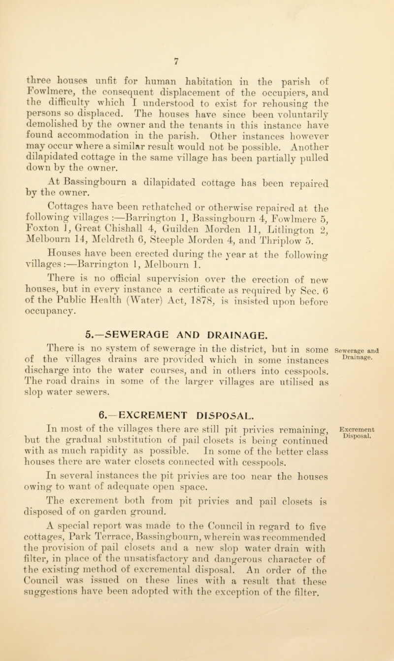 three houses unfit for human habitation in the parish of Fowlmere, the consequent displacement of tlie occupiers^ and the diflficulty wliich I understood to exist for reliousing tlie persons so displaced. The houses have since been voluntarily demolished by the owner and the tenants in this instance have found accommodation in the parish. Other instances however may occur where a similar result would not be possible. Another dilapidated cottage in the same village has been partially pulled down by the owner. At Bassingbourn a dilapidated cottage has been repaired by the owner. Cottages have been rethatched or otherwise repaired at the following villages :—Barrington 1, Bassingbourn 4^ Fowlmere 5, Foxton ], Great Chishall 4, Guilden Morden 11, Litlington 2, ]\Ielbonrn 14, Meldreth 6, Steeple Morden 4, and Thriplow 5. Houses have been erected during the year at the following* villages:—Barrington 1, Melbourn 1. There is no official supervision over the erection of new* houses, but in every instance a certificate as required by Sec. 6 of the Public Health (Water) Act, 1878, is insisted upon before occupancy. 5.—SEWERAGE AND DRAINAGE. There is no system of sewerage in the district, but in some of the villages drains are provided which in some instances discharge into the w*ater courses, and in others into cesspools. The road drains in some of the larger villages are utilised as slop water servers. 6.—EXCREMENT DISPOSAL. In most of the villag’es there are still pit privies remaining*, but the gradual substitution of pail closets is being continued with as much rapidity as possible. In some of the better class houses there are w*ater closets connected with cesspools. In several instances the pit privies are too near the houses owing* to w'ant of adequate open space. The excrement both from pit privies and pail closets is disposed of on garden ground. A special repoib was made to the Council in regard to five cottages. Park 'Terrace, Bassinglmnrn, Avherein was recommended the provision of pail closets and a new slop water drain with filter, in place of the unsatisfactory and dangerous character of the existing method of excremental disposal. An order of the Council was issued on these lines w*ith a result that these suggestions have been adopted w*ith the exception of the filter. Sewerage and Drainage. Excrement Disposal.