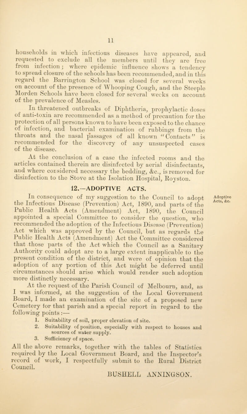 Iiouseliolds ill wliicli infectious diseases liave appeared, and re([uested to exclude all the inembers until they are free from infection ; where epidemic iiiHuence shows a tendency to spread closure of the schools has been recommended, and in this regard the Barrington School Avas closed for seAmral weeks on account of the presence of Whooping Cough, and the Steeple Morden Schools have been closed for several weeks on account of the prevalence of Measles. In threatened outbreaks of Diphtheria, prophylactic doses of anti-toxin are recommended as a method of precaution for the protection of all persons knoAvn to have been exposed to the chance of infection, and bacterial examination of rubbings from the throats and the nasal passages of all knoAvn ^Wbntacts^^ is recommended for the discovery of any unsuspected cases of the disease. At the conclusion of a case the infected rooms and the articles contained therein are disinfected by aerial disinfectants, and where considered necessary the bedding, &c., is removed for disinfection to the Stove at the Isolation Hospital, Eoyston. 12.--ADOPTIVE ACTS. In consequence of my suggestion to the Council to adopt the Infectious Disease (Prevention) Act, 1890, and parts of the Public Health Acts (Amendment) Act, 1890, the Council appointed a special Committee to consider the question, who recommended the adoption of the Infectious Disease (Prevention) Act which was approved by the Council, but as regards the Public Health Acts (Amendment) Act the Committee considered that .those parts of the Act which the Council as a Sanitary Authority could adopt are to a large extent inapplicable to the present condition of the district, and were of opinion that the adoption of any portion of this Act might be deferred until circumstances should arise which Avould render such adoption more distinctly necessary. At the request of the Parish Council of Melbourn, and, as I Avas informed, at the suggestion of the Local Government Board, I made an examination of the site of a proposed neAv Cemetery for that parish and a special report in regard to the folloAving points :— 1. Suitability of soil, proper ele\ation of site. 2. Suitability of position, especially with respect to houses and sources of water supply. 3. Sufficiency of space. All the above remarks, together Avith the tables of Statistics required by the Local Government Board, and the Inspector's record of Avork, I respectfully submit to the Bural District Council. BUSHELL ANNIXGSOX. Adoptive Acts, &c.