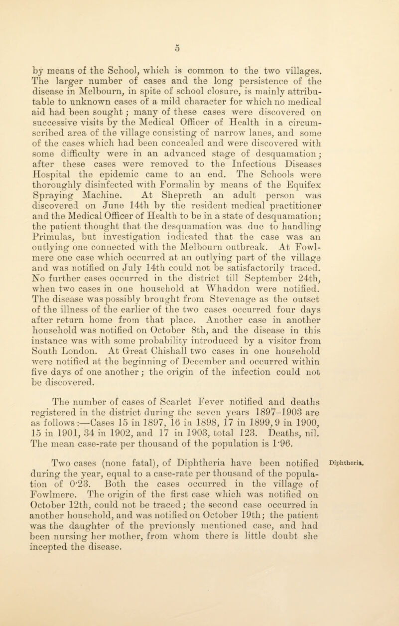 by means of the School, which is common to the two villages. The larger number of cases and the long persistence of the disease in Melbourn, in spite of school closure, is mainly attribu¬ table to unknown cases of a mild character for which no medical aid had been sought; many of these cases were discovered on successive visits by the Medical Officer of Health in a circum¬ scribed area of the village consisting of narrow lanes, and some of the cases which had been concealed and were discovered with some difficulty were in an advanced stage of desquamation; after these cases were removed to the Infectious Diseases Hospital the epidemic came to an end. The Schools were thoroughly disinfected with Formalin by means of the Equifex Spraying Machine. At Shepreth an adult person was discovered on June 14th by the resident medical practitioner and the Medical Officer of Health to be in a state of desquamation; the patient thought that the desquamation was due to handling Primulas, but investigation indicated that the case was an outlying one connected with the Melbourn outbreak. At Fowl- mere one case which occurred at an outlying part of the village and was notified on July 14th could not be satisfactorily traced. No further cases occurred in the district till September 24th, when two cases in one household at Whaddon were notified. The disease was possibly brought from Stevenage as the outset of the illness of the earlier of the two cases occurred four days after return home from that place. Another case in another household was notified on October 8th, and the disease in this instance was with some probability introduced by a visitor from South London. At Great Chishall two cases in one household were notified at the beginning of December and occurred within five days of one another; the origin of the infection could not be discovered. The number of cases of Scarlet Fever notified and deaths registered in the district during the seven years 1897—1903 are as follows:—Cases 15 in 1897, 16 in 1898, 1*7 in 1899,9 in 1900, 15 in 1901, 34 in 1902, and 17 in 1903, total 123. Deaths, nil. The mean case-rate per thousand of the population is P96. Two cases (none fatal), of Diphtheria have been notified Diphtheria, during the year, equal to a case-rate per thousand of the popula¬ tion of 0*23. Both the cases occurred in the village of Fowlmere. The origin of the first case which was notified on October 12th, could not be traced; the second case occurred in another household, and was notified on October 19th; the patient was the daughter of the previously mentioned case, and had been nursing her mother, from whom there is little doubt she incepted the disease.
