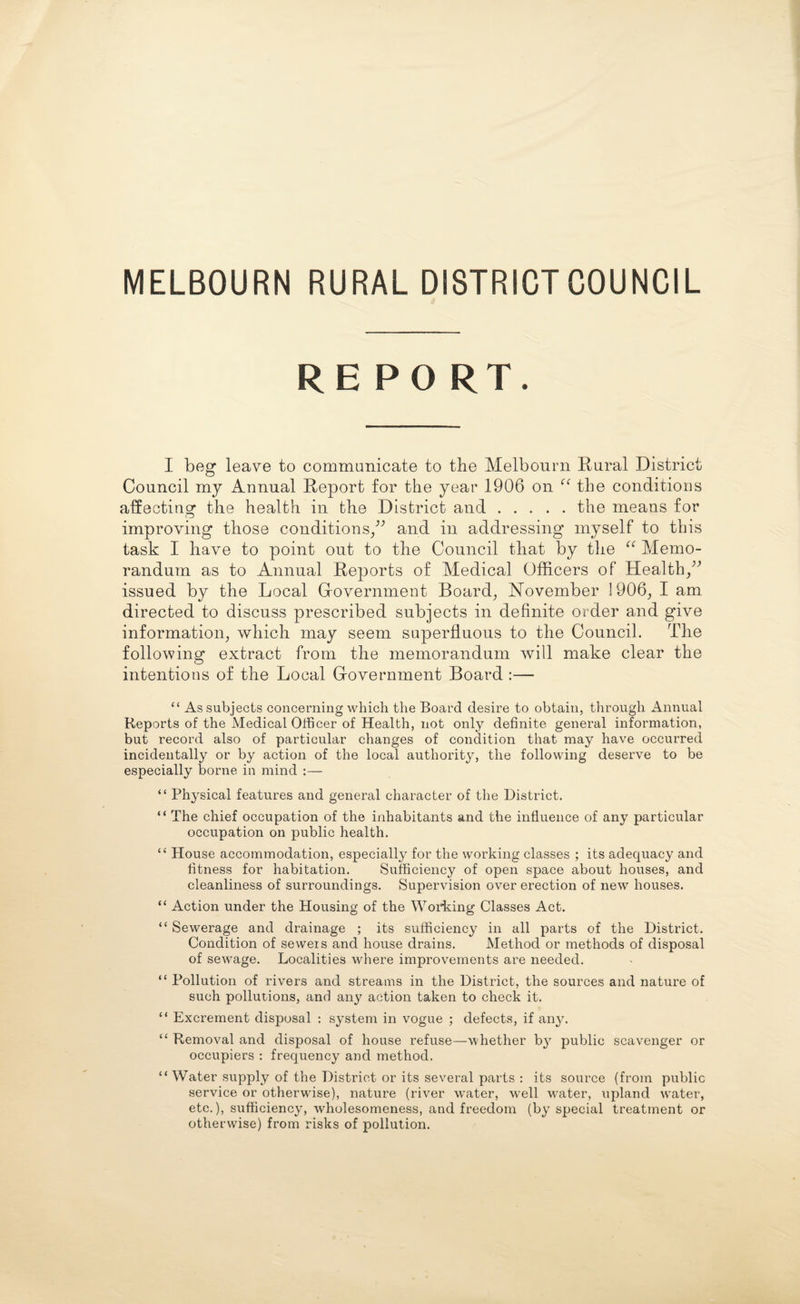 MELBOURN RURAL DISTRICT COUNCIL REPO RT. I beg leave to communicate to the Melbourn Rural District Council my Annual Report for the year 1906 on <( the conditions affecting the health in the District and.the means for improving those conditions,” and in addressing’ myself to this task I have to point out to the Council that by the “ Memo¬ randum as to Annual Reports of Medical Officers of Health,” issued by the Local Government Board, November !906, I am directed to discuss prescribed subjects in definite order and give information, which may seem superfluous to the Council. The following extract from the memorandum will make clear the intentions of the Local Government Board :— “ As subjects concerning which the Board desire to obtain, through Annual Reports of the Medical Officer of Health, not only definite general information, but record also of particular changes of condition that may have occurred incidentally or by action of the local authority, the following deserve to be especially borne in mind “ Physical features and general character of the District. “ The chief occupation of the inhabitants and the influence of any particular occupation on public health. “ House accommodation, especially for the working classes ; its adequacy and fitness for habitation. Sufficiency of open space about houses, and cleanliness of surroundings. Supervision over erection of new houses. “ Action under the Housing of the Working Classes Act. “ Sewerage and drainage ; its sufficiency in all parts of the District. Condition of sewers and house drains. Method or methods of disposal of sewage. Localities where improvements are needed. “ Pollution of rivers and streams in the District, the sources and nature of such pollutions, and any action taken to check it. “ Excrement disposal : system in vogue ; defects, if any. “ Removal and disposal of house refuse—whether by public scavenger or occupiers : frequency and method. “ Water supply of the District or its several parts : its source (from public service or otherwise), nature (river water, well water, upland water, etc.), sufficiency, wholesomeness, and freedom (by special treatment or otherwise) from risks of pollution.