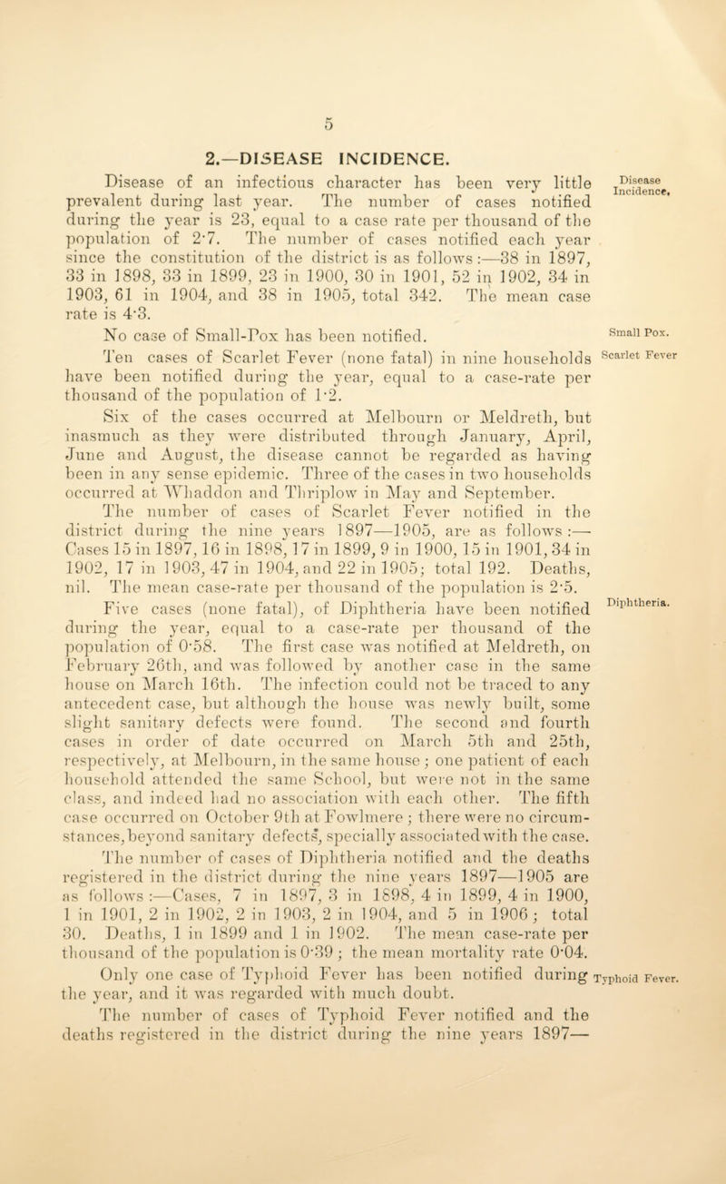 2.—DISEASE INCIDENCE. Disease of an infectious character has been very little prevalent during last year. The number of cases notified during the year is 23, equal to a case rate per thousand of the population of 2*7. The number of cases notified each year since the constitution of the district is as follows :—38 in 1897, 33 in 1898, 33 in 1899, 23 in 1900, 30 in 1901, 52 in 1902, 34 in 1903, 61 in 1904, and 38 in 1905, total 342. The mean case rate is 4'3. No case of Small-Pox has been notified. Disease Incidence, Small Pox. Ten cases of Scarlet Fever (none fatal) in nine households Scariet Fever have been notified during the year, equal to a case-rate per thousand of the population of P2. Six of the cases occurred at Melbourn or Meldreth, but inasmuch as they were distributed through January, April, June and August, the disease cannot be regarded as having been in any sense epidemic. Three of the cases in two households occurred at Whaddon and Thriplow in May and September. The number of cases of Scarlet Fever notified in the district during the nine years 1897—1905, are as follows:—• Cases 15 in 1897,16 in 1898, 17 in 1899, 9 in 1900, 15 in 1901, 34 in 1902, 17 in 1903, 47 in 1904, and 22 in 1905; total 192. Deaths, nil. The mean case-rate per thousand of the population is 2’5. Five cases (none fatal), of Diphtheria have been notified Diphtheria' during the year, equal to a case-rate per thousand of the population of 0*58. The first case was notified at Meldreth, on February 26th, and was followed by another case in the same house on March 16th. The infection could not be traced to any antecedent case, but although the house was newly built, some slight sanitary defects were found. The second and fourth cases in order of elate occurred on March 5th and 25th, respectively, at Melbourn, in the same house ; one patient of each household attended the same School, but were not in the same class, and indeed bad no association with each other. The fifth case occurred on October 9th at Fowlmere ; there were no circum¬ stances,beyond sanitary defects, specially associated with the case. The number of cases of Diphtheria notified and the deaths registered in the district during the nine years 1897—1905 are as follows :—Cases, 7 in 1897, 3 in 1898, 4 in 1899, 4 in 1900, 1 in 1901, 2 in 1902, 2 in 1903, 2 in 1904, and 5 in 1906; total 30. Deaths, 1 in 1899 and 1 in 1902. The mean case-rate per thousand of the population is 0-39 ; the mean mortality rate 0'04. Only one case of Typhoid Fever has been notified during Typhoid Fever, the year, and it was regarded with much doubt. The number of cases of Typhoid Fever notified and the deaths registered in the district during the nine years 1897—