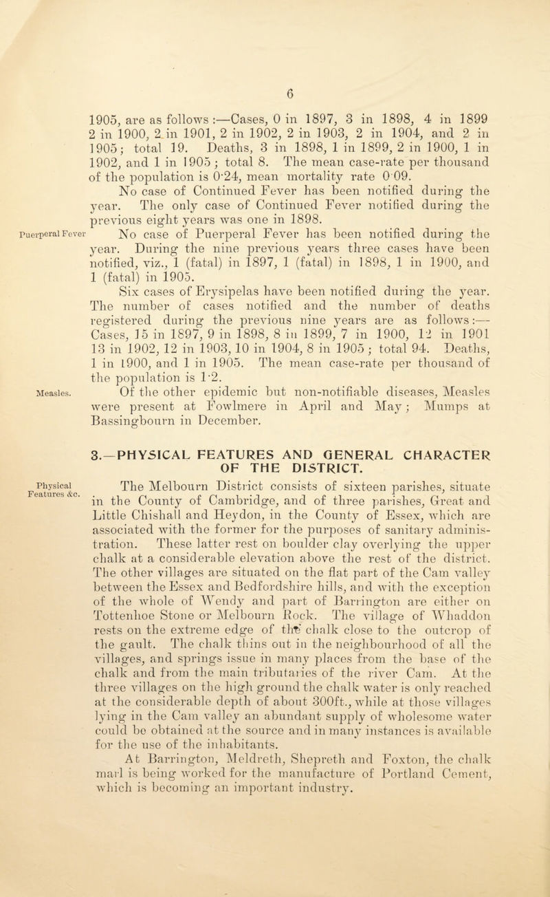 Puerperal Fever Measles. Physical Features &c. 1905, are as follows:—Cases, 0 in 1897, 3 in 1898, 4 in 1899 2 in 1900, 2. in 1901, 2 in 1902, 2 in 1903, 2 in 1904, and 2 in 1905; total 19. Deaths, 3 in 1898, 1 in 1899, 2 in 1900, 1 in 1902, and 1 in 1905 ; total 8. The mean case-rate per thousand of the population is 0*24, mean mortality rate 0 09. No case of Continued Fever has been notified during the year. The only case of Continued Fever notified during the previous eight years was one in 1898. No case of Puerperal Fever has been notified during the year. During the nine previous years three cases have been notified, viz., 1 (fatal) in 1897, 1 (fatal) in 1898, 1 in 1900, and 1 (fatal) in 1905. Six cases of Erysipelas have been notified during the year. The number of cases notified and the number of deaths registered during the previous nine years are as follows:— Cases, 15 in 1897, 9 in 1898, 8 in 1899, 7 in 1900, 12 in 1901 13 in 1902, 12 in 1903, 10 in 1904, 8 in 1905 ; total 94. Deaths, 1 in L900, and 1 in 1905. The mean case-rate per thousand of the population is P2. Of the other epidemic but non-notifiable diseases, Measles were present at Fowlmere in April and May; Mumps at Bassingbourn in December. 3.—PHYSICAL FEATURES AND GENERAL CHARACTER OF THE DISTRICT. The Melbourn District consists of sixteen parishes, situate in the County of Cambridge, and of three parishes, Great and Little Chishall and Heydon, in the County of Essex, which are associated with the former for the purposes of sanitary adminis¬ tration. These latter rest on boulder clay overlying the upper chalk at a considerable elevation above the rest of the district. The other villages are situated on the flat part of the Cam valley between the Essex and Bedfordshire hills, and with the exception of the whole of Wendy and part of Barrington are either on Tottenlioe Stone or Melbourn Rock. The village of Whaddon rests on the extreme edge of th€ chalk close to the outcrop of the gault. The chalk thins out in the neighbourhood of all the villages, and springs issue in many places from the base of the chalk and from the main tributaries of the river Cam. At the three villages on the high ground the chalk water is only reached at the considerable depth of about 300ft., while at those villages lying in the Cam valley an abundant supply of wholesome water could be obtained at the source and in many instances is available for the use of the inhabitants. At Barrington, Meldreth, Shepreth and Foxton, the chalk marl is being worked for the manufacture of Portland Cement, which is becoming an important industry.