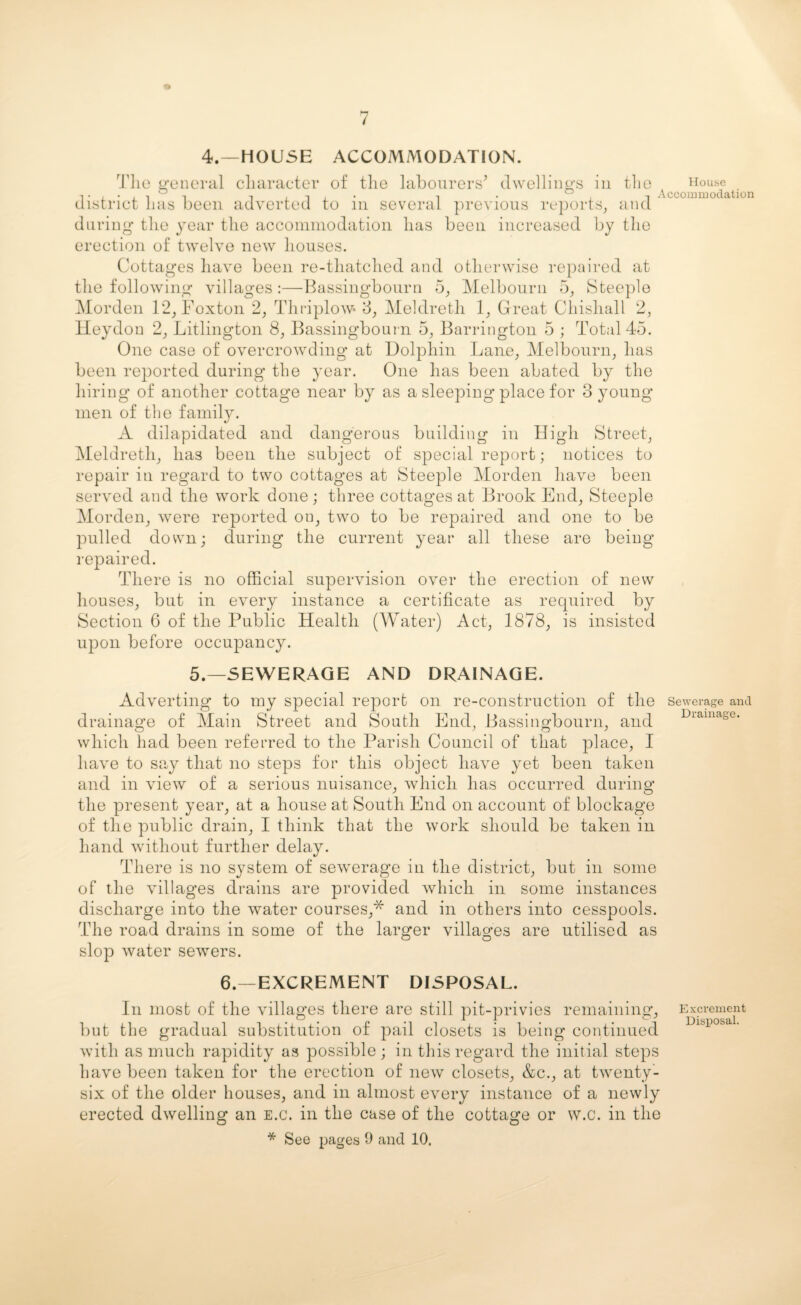 4.—HOUSE ACCOMMODATION. The general character of the labourers* dwellings in the district has been adverted to in several previous reports, and during the year the accommodation has been increased by the erection of twelve new houses. Cottages have been re-thatched and otherwise repaired at the following villages:—Bassingbourn 5, Melbourn 5, Steeple Morden 12, Foxton 2, Thriplow* 3, Meldreth 1, Great Chishall 2, Heydon 2, Litlington 8, Bassingbourn 5, Barrington 5 ; Total 45. One case of overcrowding at Dolphin Lane, Melbourn, has been reported during the year. One has been abated by the hiring of another cottage near by as a sleeping place for 3 young men of the family. A dilapidated and dangerous building in High Street, Meldreth, has been the subject of special report; notices to repair in regard to two cottages at Steeple Morden have been served and the work done; three cottages at Brook End, Steeple Morden, were reported on, two to be repaired and one to be pulled down; during the current year all these are being repaired. There is no official supervision over the erection of new houses, but in every instance a certificate as required by Section 6 of the Public Health (Water) Act, 1878, is insisted upon before occupancy. House Accommodation 5.—SEWERAGE AND DRAINAGE. Adverting to my special report on re-construction of the sewerage and drainage of Main Street and South End, Bassingbourn, and which had been referred to the Parish Council of that place, I have to say that no steps for this object have yet been taken and in view of a serious nuisance, which has occurred during the present year, at a house at South End on account of blockage of the public drain, I think that the work should be taken in hand without further delay. There is no system of sewerage in the district, but in some of the villages drains are provided which in some instances discharge into the water courses,* and in others into cesspools. The road drains in some of the larger villages are utilised as slop water sewers. 6.—EXCREMENT DISPOSAL. In most of the villages there are still pit-privies remaining, Excrement but the gradual substitution of pail closets is being continued with as much rapidity as possible; in this regard the initial steps have been taken for the erection of new closets, &c., at twenty- six of the older houses, and in almost every instance of a newly erected dwelling an e.c. in the case of the cottage or vv.c. in the * See pages 9 and 10.