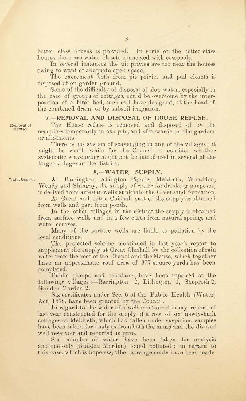 Removal of Refuse. Water Supply. better class bouses is provided. In some of tlie better class bouses there are water closets connected witb cesspools. In several instances the pit privies are too near the bouses owing to want of adequate open space. The excrement both from pit privies and pail closets is disposed of on garden ground. Some of the difficulty of disposal of slop water, especially iu the case of groups of cottages, could be overcome by the inter¬ position of a filter bed, such as I have designed, at the bead of the combined drain, or by subsoil irrigation. 7.—REMOVAL AND DISPOSAL OF HOUSE REFUSE. The House refuse is removed and disposed of by the occupiers temporarily in ash pits, and afterwards on the gardens or allotments. There is no system of scavenging in any of the villages; it might be worth while for the Council to consider whether systematic scavenging might not be introduced in several of the larger villages in the district. 8.—WATER SUPPLY. At Barrington, Abington Pigotts, Meldreth, Whaddon, Wendy and Shingay, the supply of water for drinking purposes, is derived from artesian wells sunk into the Greensand formation. At Great and Little Chishall part of the supply is obtained from wells and part from ponds. In the other villages in the district the supply is obtained from surface wells and in a few cases from natural springs and water courses. Many of the surface wells are liable to pollution by the local conditions. The projected scheme mentioned in last year’s report to supplement the supply at Great Chishall by the collection of rain water from the roof of the Chapel and the Manse, which together have an approximate roof area of 377 square yards has been completed. Public pumps and fountains^ have been repaired at the following villages :—Barrington 2, Litlington 1, Shepreth 2, Guilden Morden 2. Six certificates under Sec. 6 of the Public Health ,(Water) Act, 1878, have been granted by the Council. In regard to the water of a well mentioned in my report of last year constructed for the supply of a row of six newly-built cottages at Meldreth, which had fallen under suspicion, samples have been taken for analysis from both the pump and the disused well reservoir and reported as pure. Six samples of water have been taken for analysis and one only (Guilden Morden) found polluted ; in regard to this case, which is hopeless, other arrangements have been made