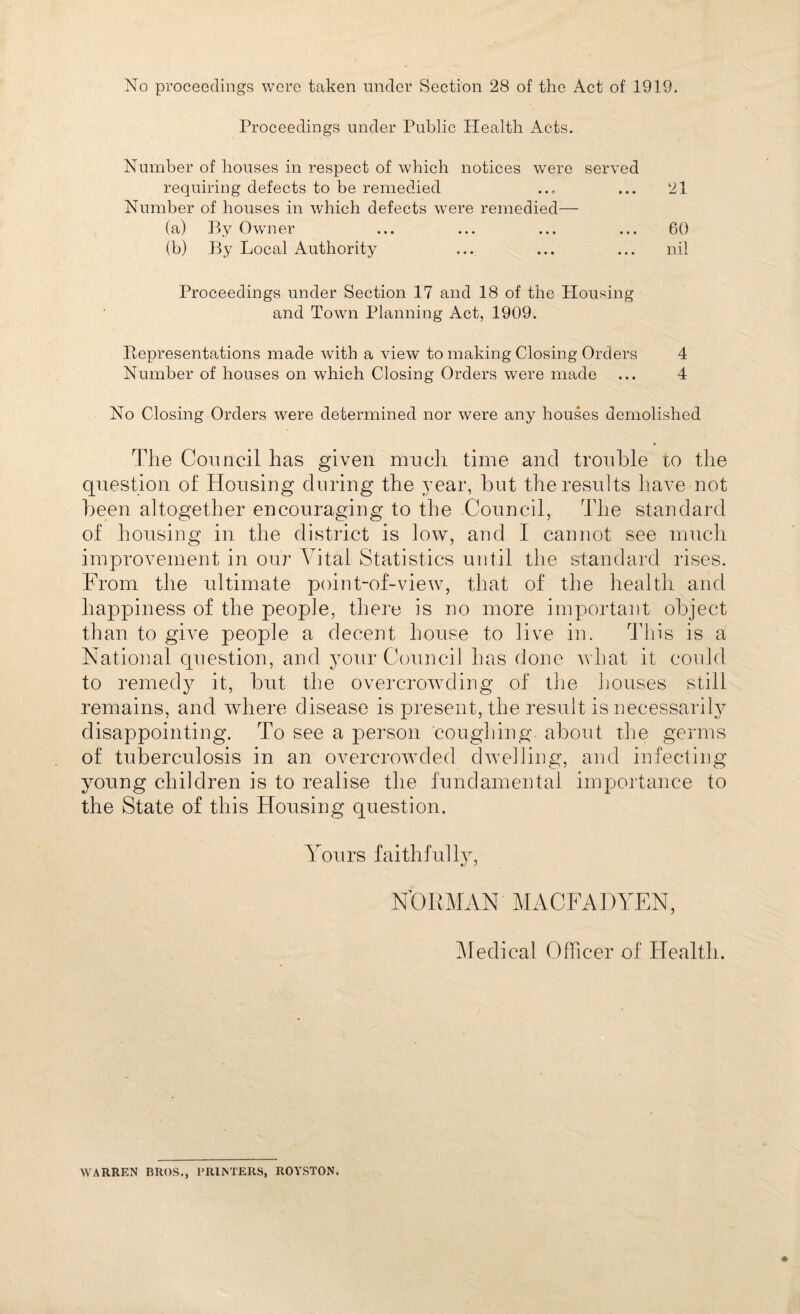 No proceedings were taken under Section 28 of the Act of 1919. Proceedings under Public Health Acts. Number of houses in respect of which notices were served requiring defects to be remedied .., ... 21 Number of houses in which defects were remedied— (a) By Owner ... ... ... ... 60 (b) By Local Authority ... ... ... nil Proceedings under Section 17 and 18 of the Housing and Town Planning Act, 1909. Ptepresentations made with a view to making Closing Orders 4 Number of houses on which Closing Orders were made ... 4 No Closing Orders were determined nor were any houses demolished The Council has given much time and trouble to the question of Housing during the year, but the results have not been altogether encouraging to the Council, The standard of housing in the district is low, and I cannot see much improvement in our Vital Statistics until the standard rises. From the ultimate point-of-view, that of the health and happiness of the people, there is no more important object than to give people a decent house to live in. This is a National question, and your Council has done what it could to remedy it, but the overcrowding of the houses still remains, and where disease is present, the result is necessarily disappointing. To see a person coughing about the germs of tuberculosis in an overcrowded dwelling, and infecting young children is to realise the fundamental importance to the State of this Housing question. Yours faithfully, N’ORMAN MACFADYEN, Medical Officer of Health. WARREN BROS., PRIMERS, ROYSTON.