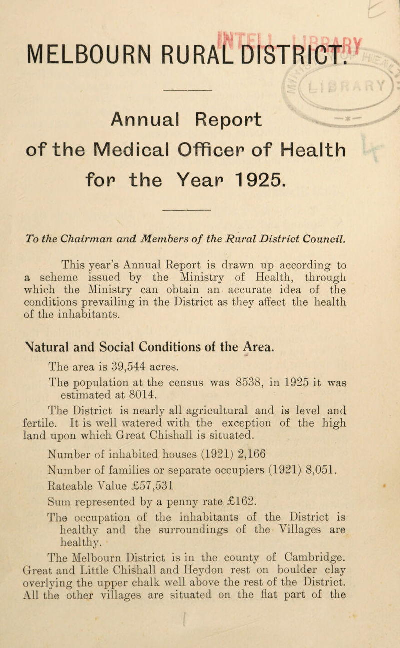 MELBOURN RURAC Annual Report of the Medical Officer of Health for the Year 1925. To the Chairman and Members of the Rural District Council. This year’s Annual Report is drawn up according to a scheme issued by the Ministry of Health, through which the Ministry can obtain an accurate idea of the conditions prevailing in the District as they affect the health of the inhabitants. Natural and Social Conditions of the Area. The area is 39,544 acres. The population at the census was 8538, in 1925 it was estimated at 8014. The District is nearly all agricultural and is level and fertile. It is well watered with the exception of the high land upon which Great Chishall is situated. Number of inhabited houses (1921) 2,166 Number of families or separate occupiers (1921) 8,051. Rateable Value £57,531 Sum represented by a penny rate £162. The occupation of the inhabitants of the District is healthy and the surroundings of the Villages are healthy. The Melbourn District is in the county of Cambridge. Great and Little Chishall and Ileydon rest on boulder clay overlying the upper chalk well above the rest of the District. All the other villages are situated on the flat part of the