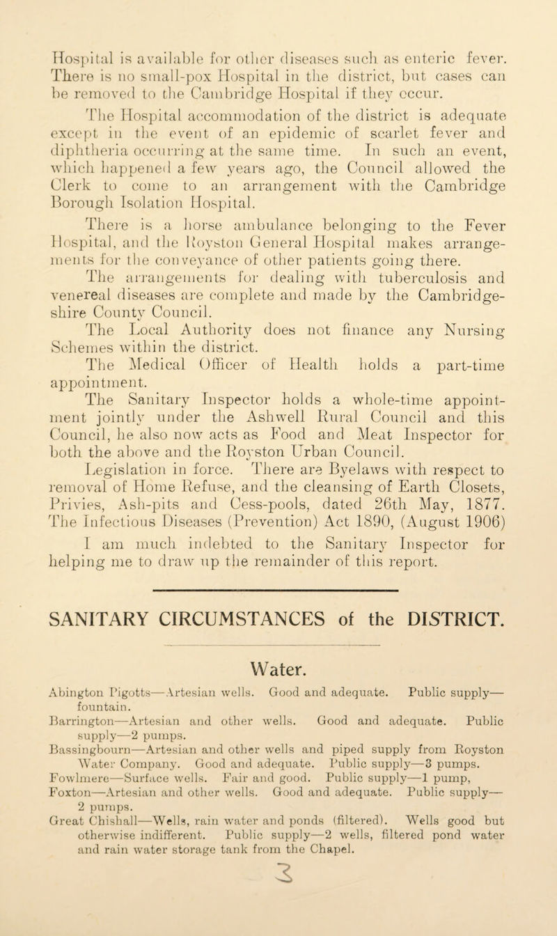 Hospital is available for oilier diseases such as enteric fever. There is no small-pox Hospital in the district, but cases can be removed to the Cambridge Hospital if they occur. The Hospital accommodation of the district is adequate except in the event of an efAdemic of scarlet fever and diphtheria occurring at the same time. In such an event, which happened a few years ago, the Council allowed the Clerk to come to an arrangement Avith the Cambridge Borough Isolation Hospital. There is a horse ambulance belonging to the Fever Hospital, and the Royston General Hospital makes arrange¬ ments for the conveyance of other patients going there. The a rrangements for dealing with tuberculosis and venereal diseases are complete and made by the Cambridge¬ shire County Council. The Local Authority does not finance any Nursing Schemes within the district. The Medical Officer of Health holds a part-time appointment. The Sanitary Inspector holds a whole-time appoint¬ ment jointly under the Ashwell Rural Council and this Council, he also now acts as Food and Meat Inspector for both the above and the Royston Urban Council. Legislation in force. There are Byelaws with respect to removal of Home Refuse, and the cleansing of Earth Closets, Privies, Ash-pits and Cess-pools, dated 26th May, 1877. The Infectious Diseases (Prevention) Act 1890, (August 1906) I am much indebted to the Sanitary Inspector for helping me to draw up the remainder of this report. SANITARY CIRCUMSTANCES of the DISTRICT. Water. Abington Pigotts—Artesian wells. Good and adequate. Public supply— fountain. Barrington—Artesian and other wells. Good and adequate. Public supply—2 pumps. Bassingbourn—Artesian and other wells and piped supply from Royston Water Company. Good and adequate. Public supply—3 pumps. Fowlmere—Surface wells. Fair and good. Public supply—1 pump, Foxton—Artesian and other wells. Good and adequate. Public supply— 2 pumps. Great Chishall—Wells, rain water and ponds (filtered). Wells good but otherwise indifferent. Public supply—2 wells, filtered pond water and rain water storage tank from the Chapel.