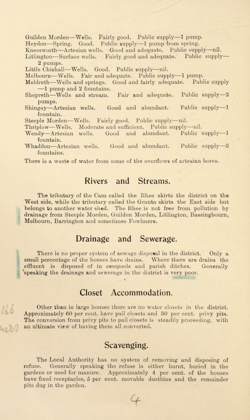 Guilden Morden—Wells. Fairly good. Public supply—1 pump. Heydon—Spring. Good. Public supply—1 pump from spring. Kneesworth—Artesian wells. Good and adequate. Public supply—nil. Litlington—Surface wells. Fairly good and adequate. Public supply— 2 pumps. Little Chishall—Wells. Good. Public supply—nil. Melbourn—Wells. Fair and adequate. Public supply—1 pump. Meldreth—Wells and springs. Good and fairly adequate. Public supply —1 pump and 2 fountains. Shepreth—Wells and stream. Fair and adequate. Public supply—2 pumps. Shingay—Artesian wells. Good and abundant. Public supply—1 fountain. Steeple Morden—Wells. Fairly good. Public supply—nil. Thriplow—Wells. Moderate and sufficient. Public supply—nil. Wendy—Artesian wells. Good and abundant. Public supply—1 fountain. Whaddon—Artesian wells. Good and abundant. Public supply—3 fountains. There is a waste of water from some of the overflows of artesian bores. Rivers and Streams. The tributary of the Cam called the Rhee skirts the district on the West side, while the tributary called the Granta skirts the East side bnt belongs to another water shed. The Rhee is not free from pollution by drainage from Steeple Morden, Guilden Morden, Litlington, Bassingbourn, Melbourn, Barrington and sometimes Fowlmere. Drainage and Sewerage. There is no proper system of sewage disposal in the district. Only a small percentage of the houses have drains. Where there are drains the effluent is disposed of in cesspools and parish ditches. Generally speaking the drainage and sewerage in the district is very poor. Closet Accommodation. Other than in large houses there are no water closets in the district. Approximately 60 per cent, have pail closets and 30 per cent, privy pits. The conversion from privy pits to pail closets is steadily proceeding, with an ultimate view of having them all converted. Scavenging. The Local Authority has no system of removing and disposing of refuse. Generally speaking the refuse is either burnt, buried in the gardens or used for manure. Approximately 4 per cent, of the houses have fixed receptacles, 5 per cent, movable dustbins and the remainder pits dug in the garden.