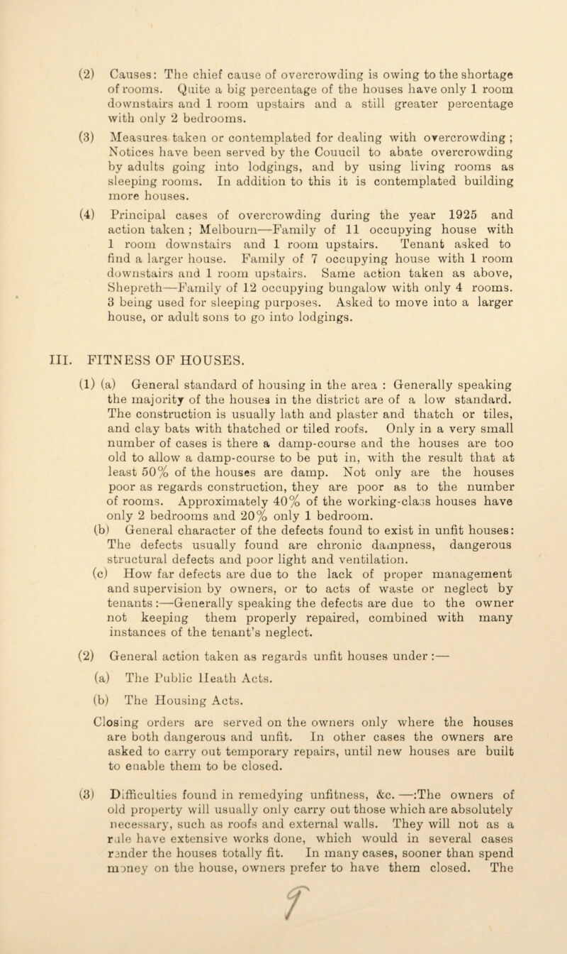 of rooms. Quite a big percentage of the houses have only 1 room downstairs and 1 room upstairs and a still greater percentage with only 2 bedrooms. (3) Measures taken or contemplated for dealing with overcrowding ; Notices have been served by the Couucil to abate overcrowding by adults going into lodgings, and by using living rooms as sleeping rooms. In addition to this it is contemplated building more houses. (4) Principal cases of overcrowding during the year 1925 and action taken ; Melbourn—Family of 11 occupying house with 1 room downstairs and 1 room upstairs. Tenant asked to find a larger house. Family of 7 occupying house with 1 room downstairs and 1 room upstairs. Same action taken as above, Shepreth—Family of 12 occupying bungalow with only 4 rooms. 3 being used for sleeping purposes. Asked to move into a larger house, or adult sons to go into lodgings. III. FITNESS OF HOUSES. (1) (a) General standard of housing in the area : Generally speaking the majority of the houses in the district are of a low standard. The construction is usually lath and plaster and thatch or tiles, and clay bats with thatched or tiled roofs. Only in a very small number of cases is there a damp-course and the houses are too old to allow a damp-course to be put in, with the result that at least 50% of the houses are damp. Not only are the houses poor as regards construction, they are poor as to the number of rooms. Approximately 40% of the working-class houses have only 2 bedrooms and 20% only 1 bedroom. (b) General character of the defects found to exist in unfit houses: The defects usually found are chronic dampness, dangerous structural defects and poor light and ventilation. (c) How far defects are due to the lack of proper management and supervision by owners, or to acts of waste or neglect by tenants:—Generally speaking the defects are due to the owner not keeping them properly repaired, combined with many instances of the tenant’s neglect. (2) General action taken as regards unfit houses under :— (a) The Public Heath Acts. (b) The Housing Acts. Closing orders are served on the owners only where the houses are both dangerous and unfit. In other cases the owners are asked to carry out temporary repairs, until new houses are built to enable them to be closed. (3) Difficulties found in remedying unfitness, &c. —:The owners of old property will usually only carry out those which are absolutely necessary, such as roofs and external walls. They will not as a rale have extensive works done, which would in several cases render the houses totally fit. In many cases, sooner than spend money on the house, owners prefer to have them closed. The