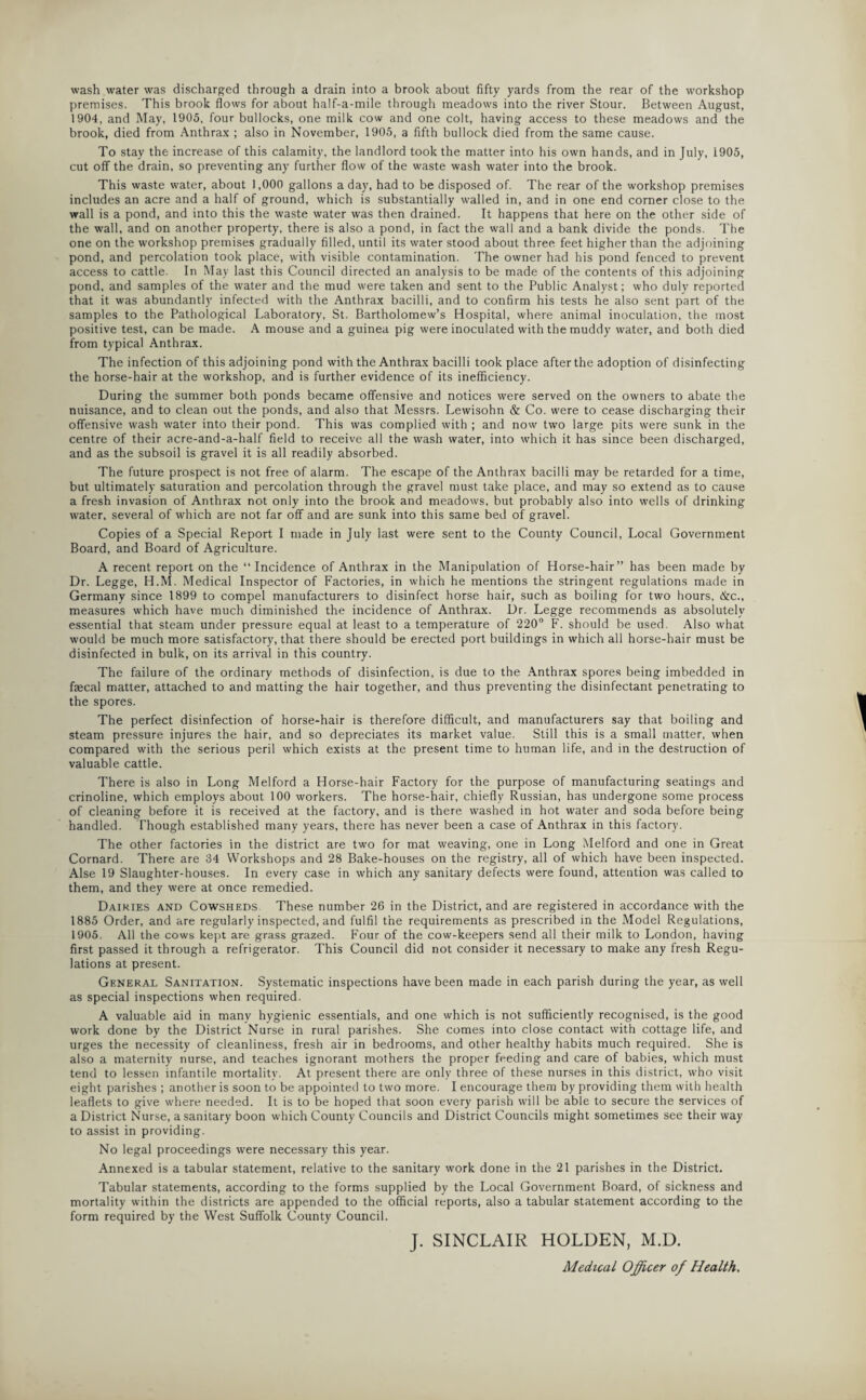 wash water was discharged through a drain into a brook about fifty yards from the rear of the workshop premises. This brook flows for about half-a-mile through meadows into the river Stour. Between August, 1904, and May, 1905, four bullocks, one milk cow and one colt, having access to these meadows and the brook, died from Anthrax ; also in November, 1905, a fifth bullock died from the same cause. To stay the increase of this calamity, the landlord took the matter into his own hands, and in July, 1905, cut off the drain, so preventing any further flow of the waste wash water into the brook. This waste water, about 1,000 gallons a day, had to be disposed of. The rear of the workshop premises includes an acre and a half of ground, which is substantially walled in, and in one end corner close to the wall is a pond, and into this the waste water was then drained. It happens that here on the other side of the wall, and on another property, there is also a pond, in fact the wall and a bank divide the ponds. The one on the workshop premises gradually filled, until its water stood about three feet higher than the adjoining pond, and percolation took place, with visible contamination. The owner had his pond fenced to prevent access to cattle. In May last this Council directed an analysis to be made of the contents of this adjoining pond, and samples of the water and the mud were taken and sent to the Public Analyst; who duly reported that it was abundantly infected with the Anthrax bacilli, and to confirm his tests he also sent part of the samples to the Pathological Laboratory, St. Bartholomew’s Hospital, where animal inoculation, the most positive test, can be made. A mouse and a guinea pig were inoculated with the muddy water, and both died from typical Anthrax. The infection of this adjoining pond with the Anthrax bacilli took place after the adoption of disinfecting the horse-hair at the workshop, and is further evidence of its inefficiency. During the summer both ponds became offensive and notices were served on the owners to abate the nuisance, and to clean out the ponds, and also that Messrs. Lewisohn & Co. were to cease discharging their offensive wash water into their pond. This was complied with ; and now two large pits were sunk in the centre of their acre-and-a-half field to receive all the wash water, into which it has since been discharged, and as the subsoil is gravel it is all readily absorbed. The future prospect is not free of alarm. The escape of the Anthrax bacilli may be retarded for a time, but ultimately saturation and percolation through the gravel must take place, and may so extend as to cause a fresh invasion of Anthrax not only into the brook and meadows, but probably also into wells of drinking water, several of which are not far off and are sunk into this same bed of gravel. Copies of a Special Report I made in July last were sent to the County Council, Local Government Board, and Board of Agriculture. A recent report on the “ Incidence of Anthrax in the Manipulation of Horse-hair” has been made by Dr. Legge, H.M. Medical Inspector of Factories, in which he mentions the stringent regulations made in Germany since 1899 to compel manufacturers to disinfect horse hair, such as boiling for two hours, &c., measures which have much diminished the incidence of Anthrax. Dr. Legge recommends as absolutely essential that steam under pressure equal at least to a temperature of 220° F. should be used. Also what would be much more satisfactory, that there should be erected port buildings in which all horse-hair must be disinfected in bulk, on its arrival in this country. The failure of the ordinary methods of disinfection, is due to the Anthrax spores being imbedded in fsecal matter, attached to and matting the hair together, and thus preventing the disinfectant penetrating to the spores. The perfect disinfection of horse-hair is therefore difficult, and manufacturers say that boiling and steam pressure injures the hair, and so depreciates its market value. Still this is a small matter, when compared with the serious peril which exists at the present time to human life, and in the destruction of valuable cattle. There is also in Long Melford a Horse-hair Factory for the purpose of manufacturing seatings and crinoline, which employs about 100 workers. The horse-hair, chiefly Russian, has undergone some process of cleaning before it is received at the factory, and is there washed in hot water and soda before being handled. Though established many years, there has never been a case of Anthrax in this factory. The other factories in the district are two for mat weaving, one in Long Melford and one in Great Cornard. There are 34 Workshops and 28 Bake-houses on the registry, all of which have been inspected. Alse 19 Slaughter-houses. In every case in which any sanitary defects were found, attention was called to them, and they were at once remedied. Dairies and Cowsheds These number 26 in the District, and are registered in accordance with the 1885 Order, and are regularly inspected, and fulfil the requirements as prescribed in the Model Regulations, 1905. All the cows kept are grass grazed. Four of the cow-keepers send all their milk to London, having first passed it through a refrigerator. This Council did not consider it necessary to make any fresh Regu¬ lations at present. General Sanitation. Systematic inspections have been made in each parish during the year, as well as special inspections when required. A valuable aid in many hygienic essentials, and one which is not sufficiently recognised, is the good work done by the District Nurse in rural parishes. She comes into close contact with cottage life, and urges the necessity of cleanliness, fresh air in bedrooms, and other healthy habits much required. She is also a maternity nurse, and teaches ignorant mothers the proper feeding and care of babies, which must tend to lessen infantile mortality. At present there are only three of these nurses in this district, who visit eight parishes ; another is soon to be appointed to two more. I encourage them by providing them with health leaflets to give where needed. It is to be hoped that soon every parish will be able to secure the services of a District Nurse, a sanitary boon which County Councils and District Councils might sometimes see their way to assist in providing. No legal proceedings were necessary this year. Annexed is a tabular statement, relative to the sanitary work done in the 21 parishes in the District. Tabular statements, according to the forms supplied by the Local Government Board, of sickness and mortality within the districts are appended to the official reports, also a tabular statement according to the form required by the West Suffolk County Council. J. SINCLAIR HOLDEN, M.D. Medical Officer of Health.