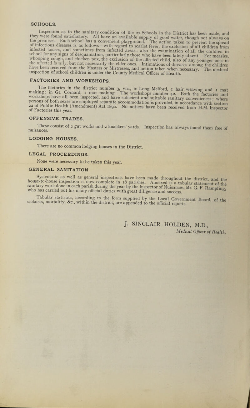 SCHOOLS. Inspection as to the sanitary condition of the 22 Schools in the District has been made, and ey were ound satisfactory. All have an available supply of good water, though not always on P.iemises- Each school has a convenient playground. The action taken to prevent the spread of infectious diseases is as follows—with regard to scarlet fever, the exclusion of all children from infected houses, and sometimes from infected areas; also the examination of all the children in sc roof lor any signs of desquamation, particularly those who have been lately absent. For measles whooping cough, and chicken pox, the exclusion of the affected child, also of any younger ones in the aiiccted family, but not necessarily the elder ones. Intimations of diseases among the children have been received from the Masters or Mistresses, and action taken when necessary. The medical inspection of school children is under the County Medical Officer of Health. FACTORIES AND WORKSHOPS. The factories in the district number 3, viz., in Long Melford, 1 hair weaving and 1 mat makmg ; in Gt. Cornard, 1 mat making. The workshops number 42. Both the factories and workshops have all been inspected, and have sufficient and suitable sanitary conveniences ■ where Pers?n.? u b°TT S(fX,es^re employed separate accommodation is provided, in accordance with’section 22 of Public Health (Amendment) Act 1890. No notices have been received from H M Inspector of r actories this year. ^ OFFENSIVE TRADES. These consist of 2 gut works and 2 knackers’ yards, nuisances. Inspection has always found them free of LODGING HOUSES. There are no common lodging houses in the District. LEGAL PROCEEDINGS. None were necessary to be taken this year. GENERAL SANITATION. Systematic as well as general inspections have been made throughout the district and the house-to-house inspection is now complete in 18 parishes. Annexed is a tabular statement of the sanitary work done in each parish during the year by the Inspector of Nuisances, Mr. G. F. Ramolinp- who has carried out his many official duties with great diligence and success. P Tabular statistics, according to the form supplied by the Local Government Board of the sickness, mortality, &c., within the district, are appended to the official reports. J. SINCLAIR HOLDEN, M.D., Medical Officer of Health.