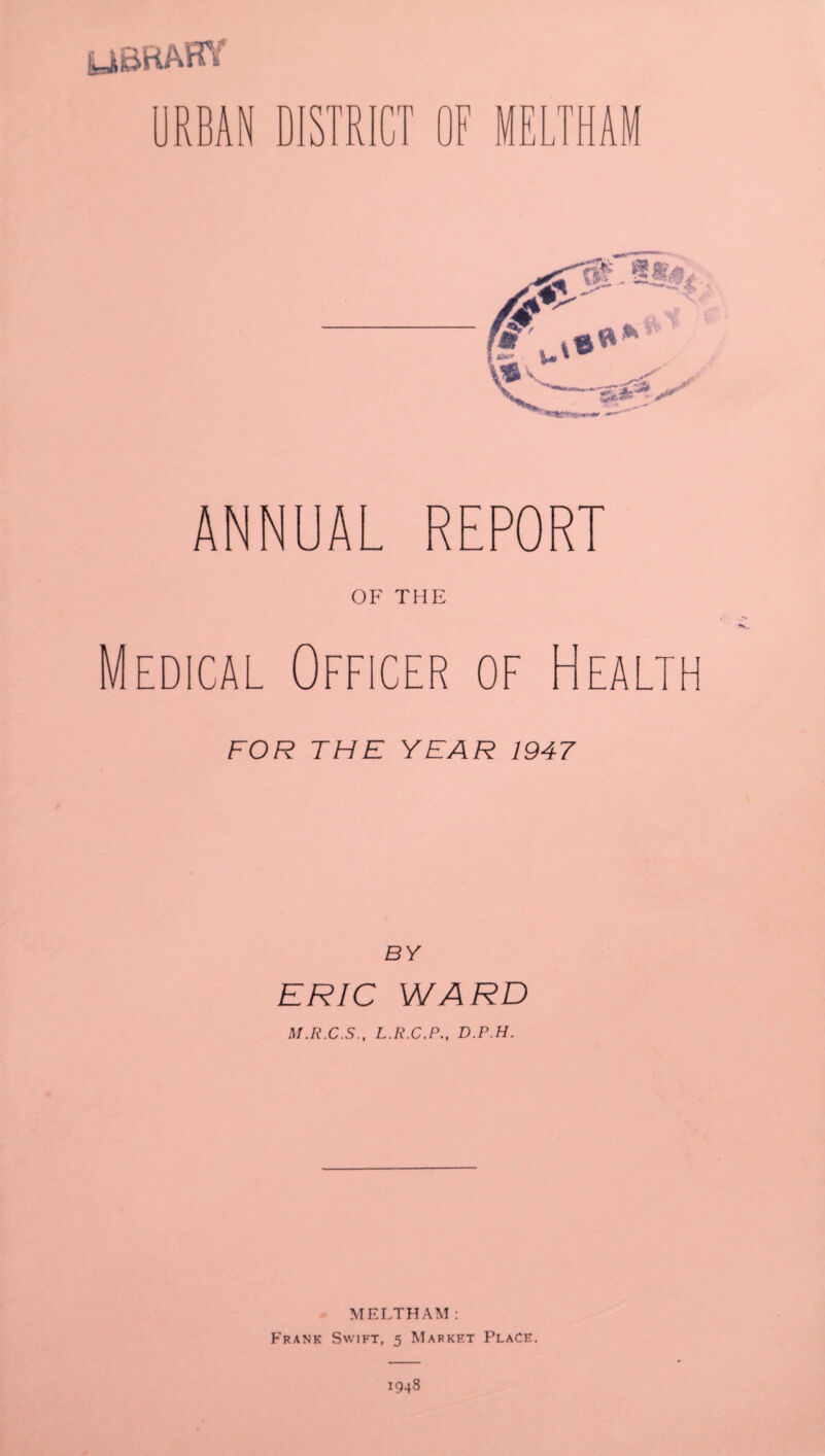 LIBRARY DISTRI nrn ^ J ANNUAL REPORT OF THE Medical Officer of Heal FOR THE YEAR 1947 BY ERIC WARD M.R.C.S., L.R.C.P., D.P.H. MELTHAM : Frank Swift, 5 Market Place.