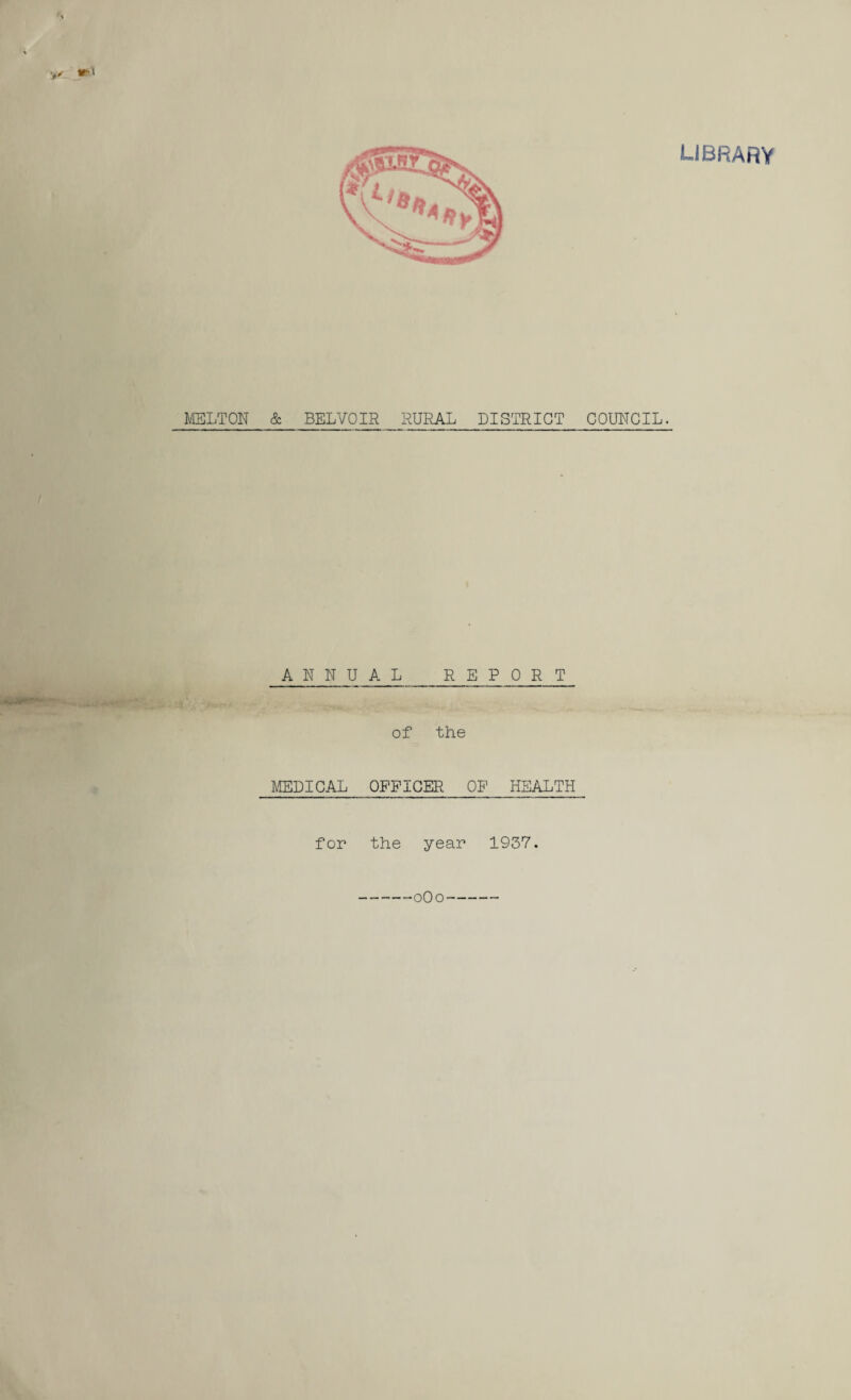 LIBRARY MELTON & BELVOIR RURAL DISTRICT COUNCIL. ANNUAL REPORT of the MEDICAL OFFICER OF HEALTH for the year 1937. 0O0