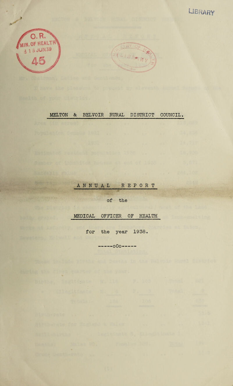 library ll MELTON & BELVOIR RURAL DISTRICT COUNCIL. C.R. rMm.OF HEALTH ^ \ o JUN 39 ANNUAL REPORT of the MEDICAL OFFICER OF HEALTH for the year 1938. 0O0